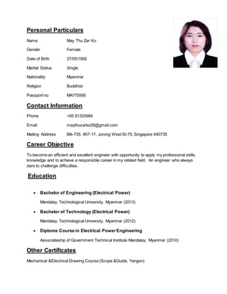 Personal Particulars
Name May Thu Zar Ko
Gender Female
Date of Birth 27/05/1992
Marital Status Single
Nationality Myanmar
Religion Buddhist
Passport no MA770956
Contact Information
Phone +65 81325984
Email maythuzarko28@gmail.com
Mailing Address Blk-735, #07-17, Jurong West St-75, Singapore 640735
Career Objective
To become an efficient and excellent engineer with opportunity to apply my professional skills,
knowledge and to achieve a responsible career in my related field. An engineer who always
dare to challenge difficulties.
.Education
 Bachelor of Engineering (Electrical Power)
Mandalay Technological University, Myanmar (2013)
 Bachelor of Technology (Electrical Power)
Mandalay Technological University, Myanmar (2012)
 Diploma Course in Electrical Power Engineering
Associateship of Government Technical Institute Mandalay, Myanmar (2010)
Other Certificates
Mechanical &Electrical Drawing Course (Scope &Guide, Yangon)
 