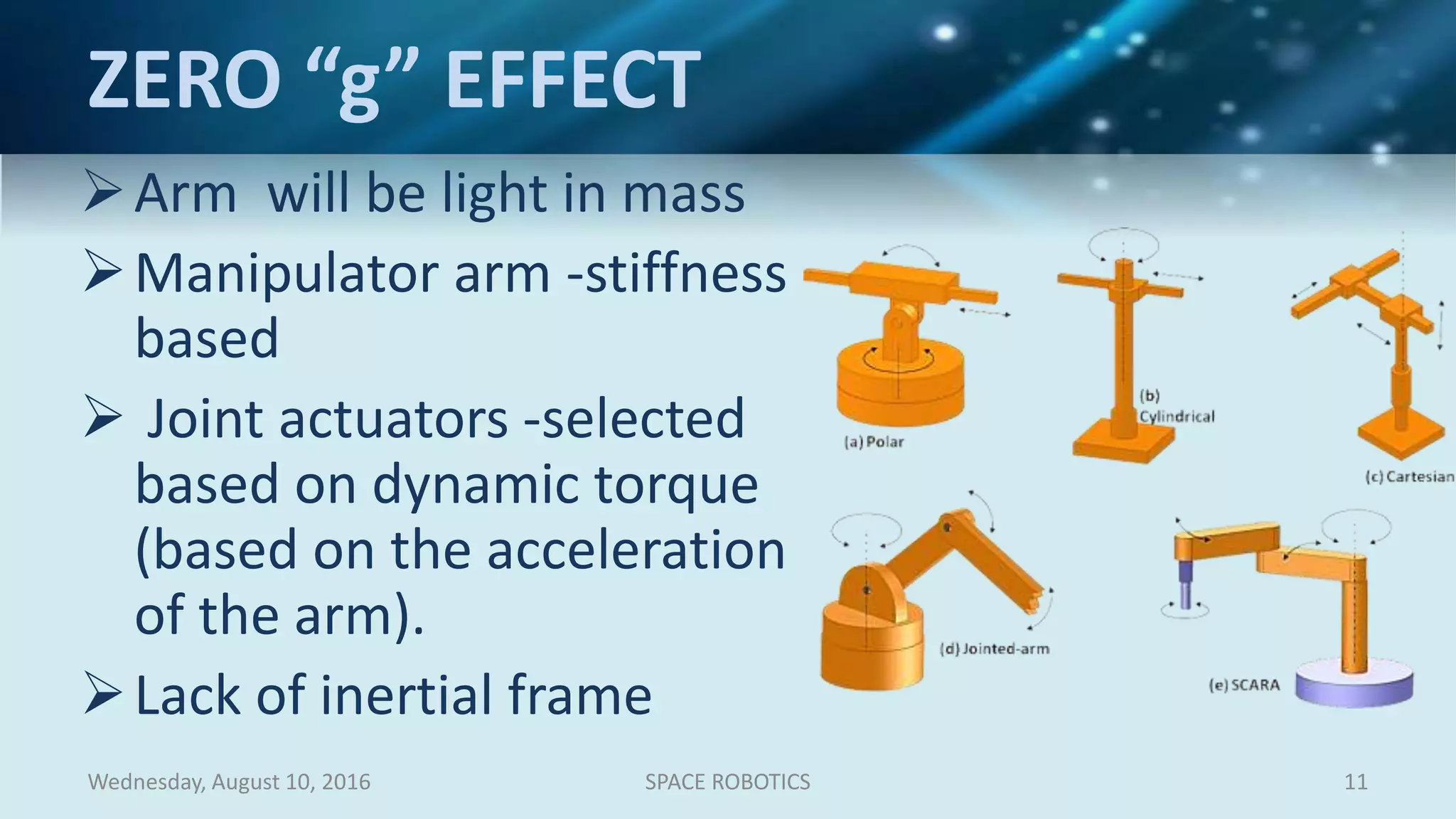 ZERO “g” EFFECT
Arm will be light in mass
Manipulator arm -stiffness
based
 Joint actuators -selected
based on dynamic torque
(based on the acceleration
of the arm).
Lack of inertial frame
Wednesday, August 10, 2016 SPACE ROBOTICS 11
 