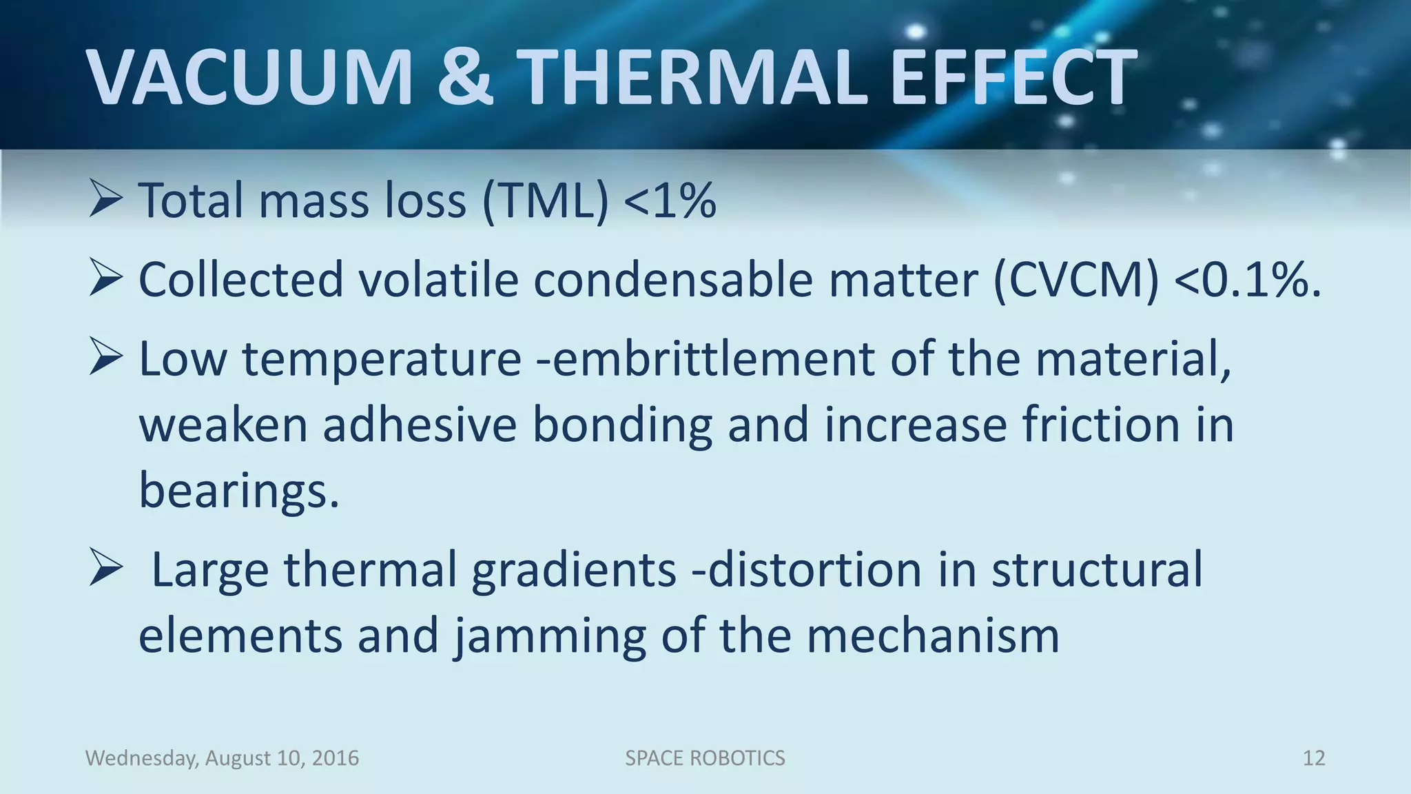 VACUUM & THERMAL EFFECT
 Total mass loss (TML) <1%
 Collected volatile condensable matter (CVCM) <0.1%.
 Low temperature -embrittlement of the material,
weaken adhesive bonding and increase friction in
bearings.
 Large thermal gradients -distortion in structural
elements and jamming of the mechanism
Wednesday, August 10, 2016 SPACE ROBOTICS 12
 