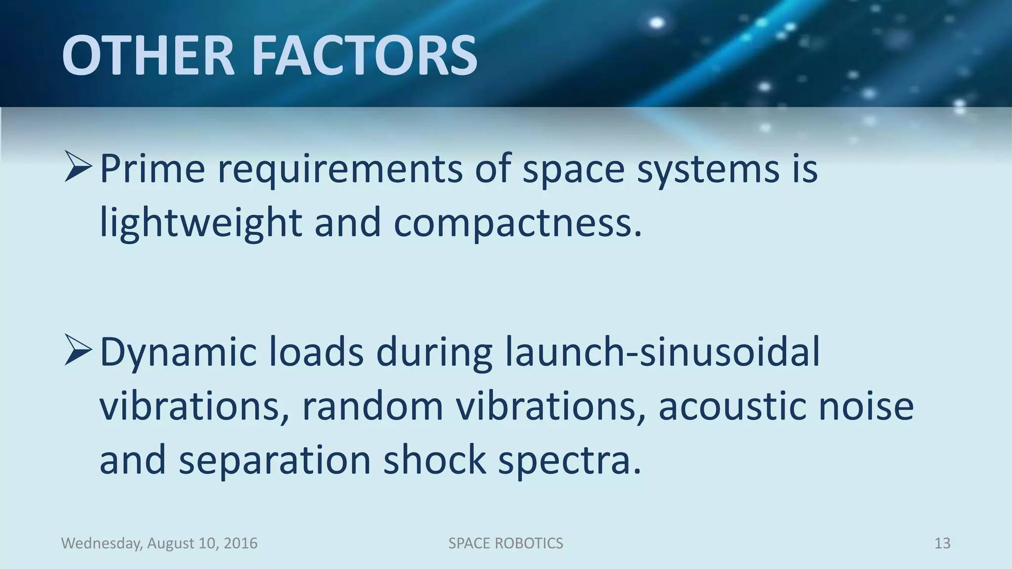 OTHER FACTORS
Prime requirements of space systems is
lightweight and compactness.
Dynamic loads during launch-sinusoidal
vibrations, random vibrations, acoustic noise
and separation shock spectra.
Wednesday, August 10, 2016 SPACE ROBOTICS 13
 