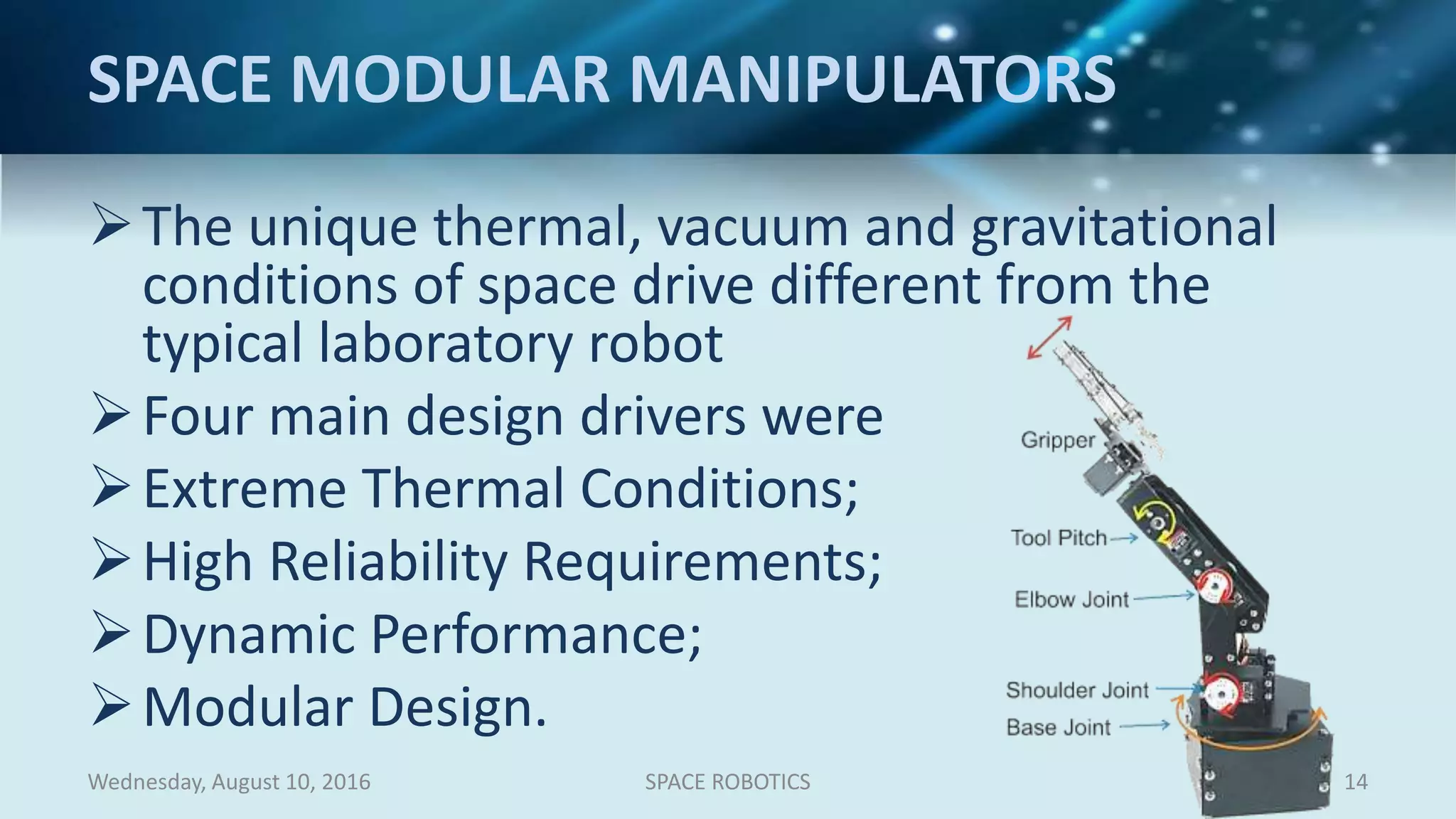 SPACE MODULAR MANIPULATORS
The unique thermal, vacuum and gravitational
conditions of space drive different from the
typical laboratory robot
Four main design drivers were
Extreme Thermal Conditions;
High Reliability Requirements;
Dynamic Performance;
Modular Design.
Wednesday, August 10, 2016 SPACE ROBOTICS 14
 