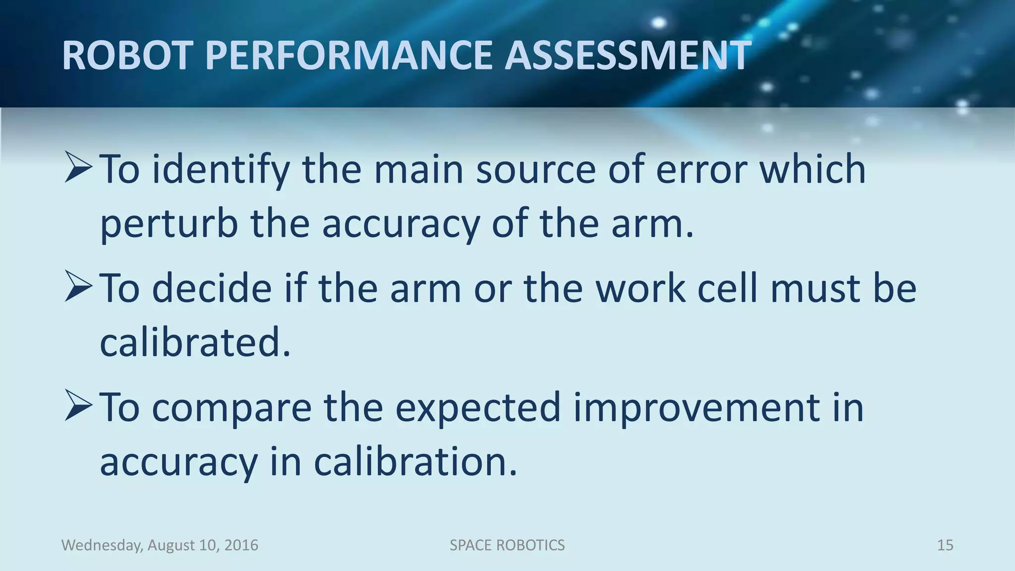 ROBOT PERFORMANCE ASSESSMENT
To identify the main source of error which
perturb the accuracy of the arm.
To decide if the arm or the work cell must be
calibrated.
To compare the expected improvement in
accuracy in calibration.
Wednesday, August 10, 2016 SPACE ROBOTICS 15
 