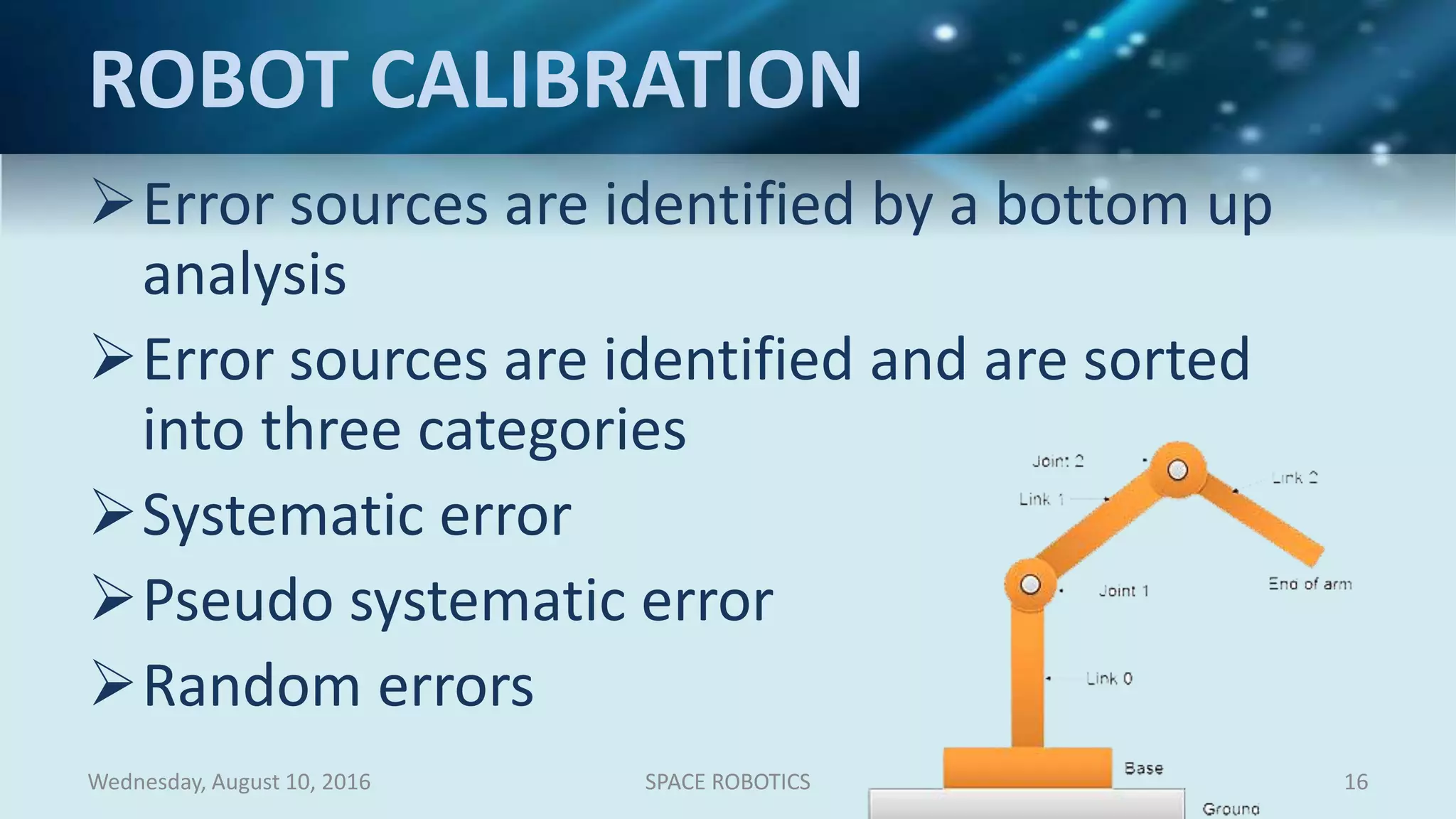 ROBOT CALIBRATION
Error sources are identified by a bottom up
analysis
Error sources are identified and are sorted
into three categories
Systematic error
Pseudo systematic error
Random errors
Wednesday, August 10, 2016 SPACE ROBOTICS 16
 