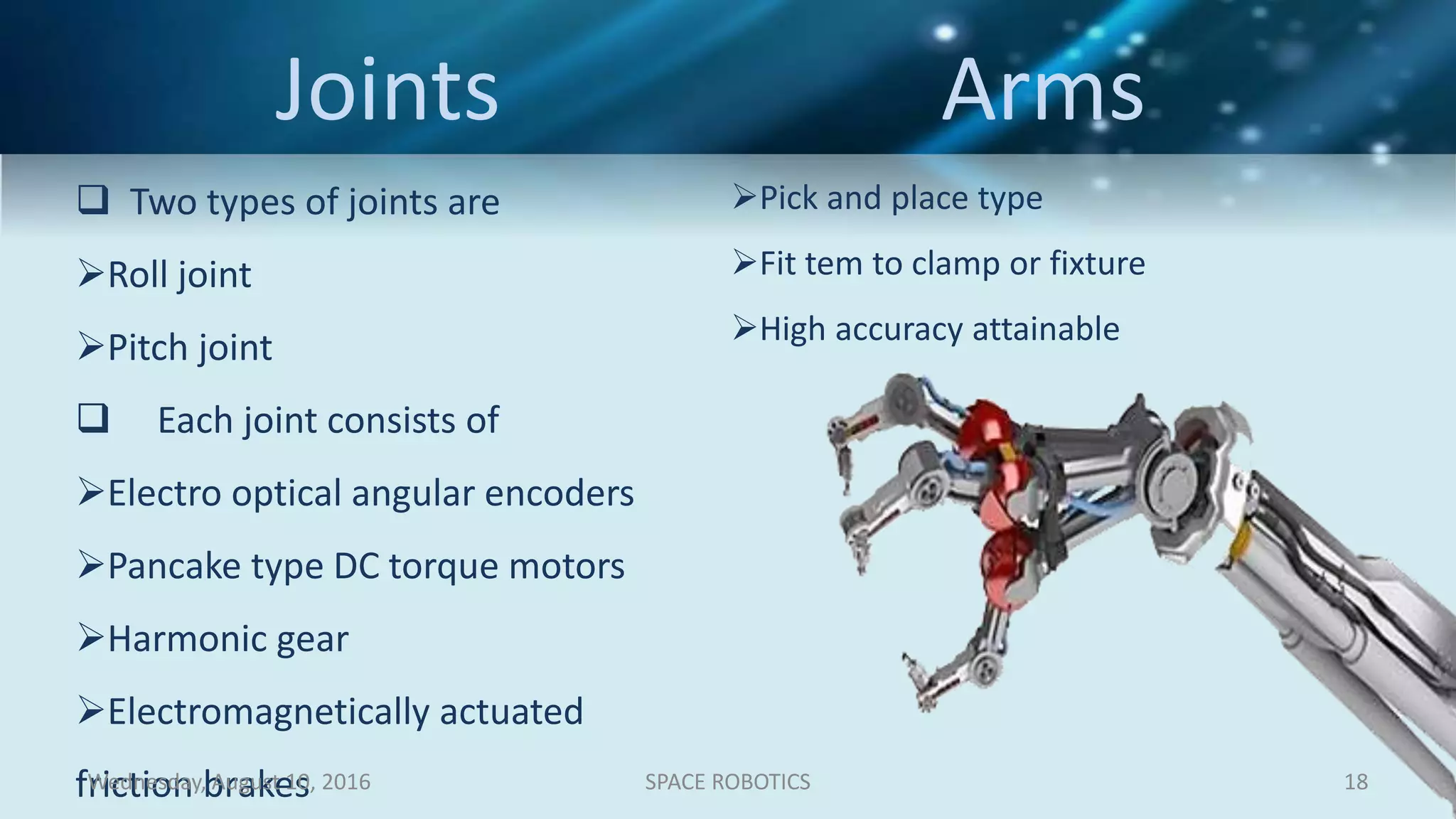 Joints Arms
 Two types of joints are
Roll joint
Pitch joint
 Each joint consists of
Electro optical angular encoders
Pancake type DC torque motors
Harmonic gear
Electromagnetically actuated
friction brakes
Pick and place type
Fit tem to clamp or fixture
High accuracy attainable
Wednesday, August 10, 2016 SPACE ROBOTICS 18
 