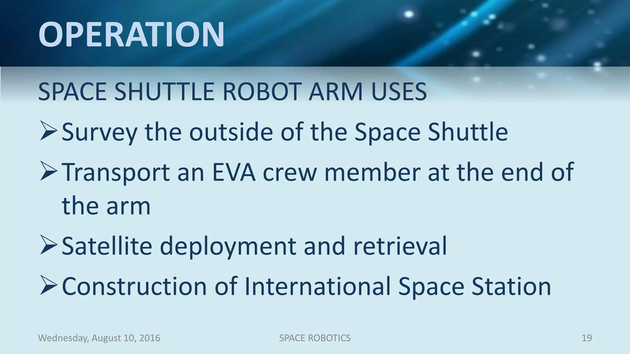 OPERATION
SPACE SHUTTLE ROBOT ARM USES
Survey the outside of the Space Shuttle
Transport an EVA crew member at the end of
the arm
Satellite deployment and retrieval
Construction of International Space Station
Wednesday, August 10, 2016 SPACE ROBOTICS 19
 