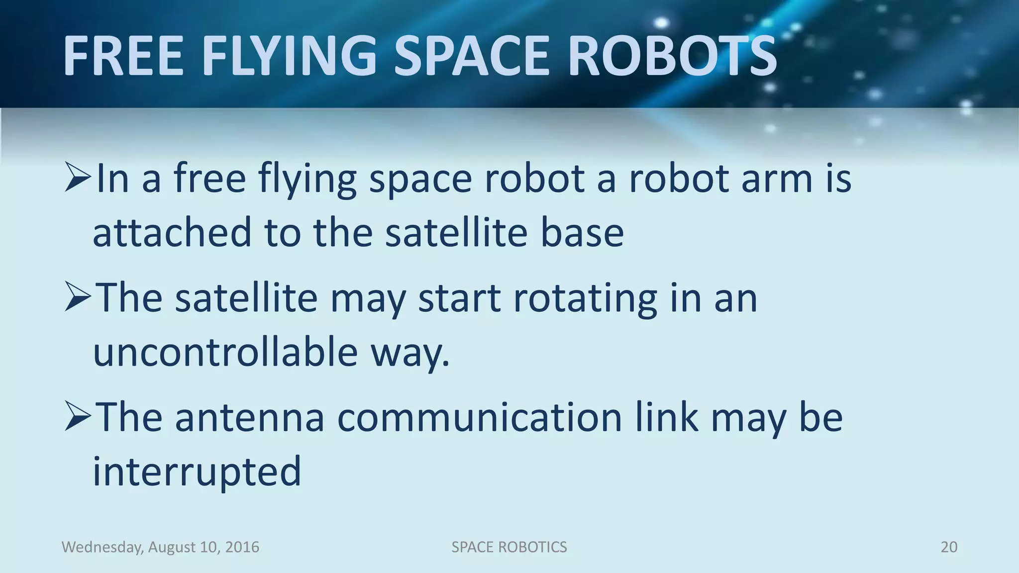 FREE FLYING SPACE ROBOTS
In a free flying space robot a robot arm is
attached to the satellite base
The satellite may start rotating in an
uncontrollable way.
The antenna communication link may be
interrupted
Wednesday, August 10, 2016 SPACE ROBOTICS 20
 