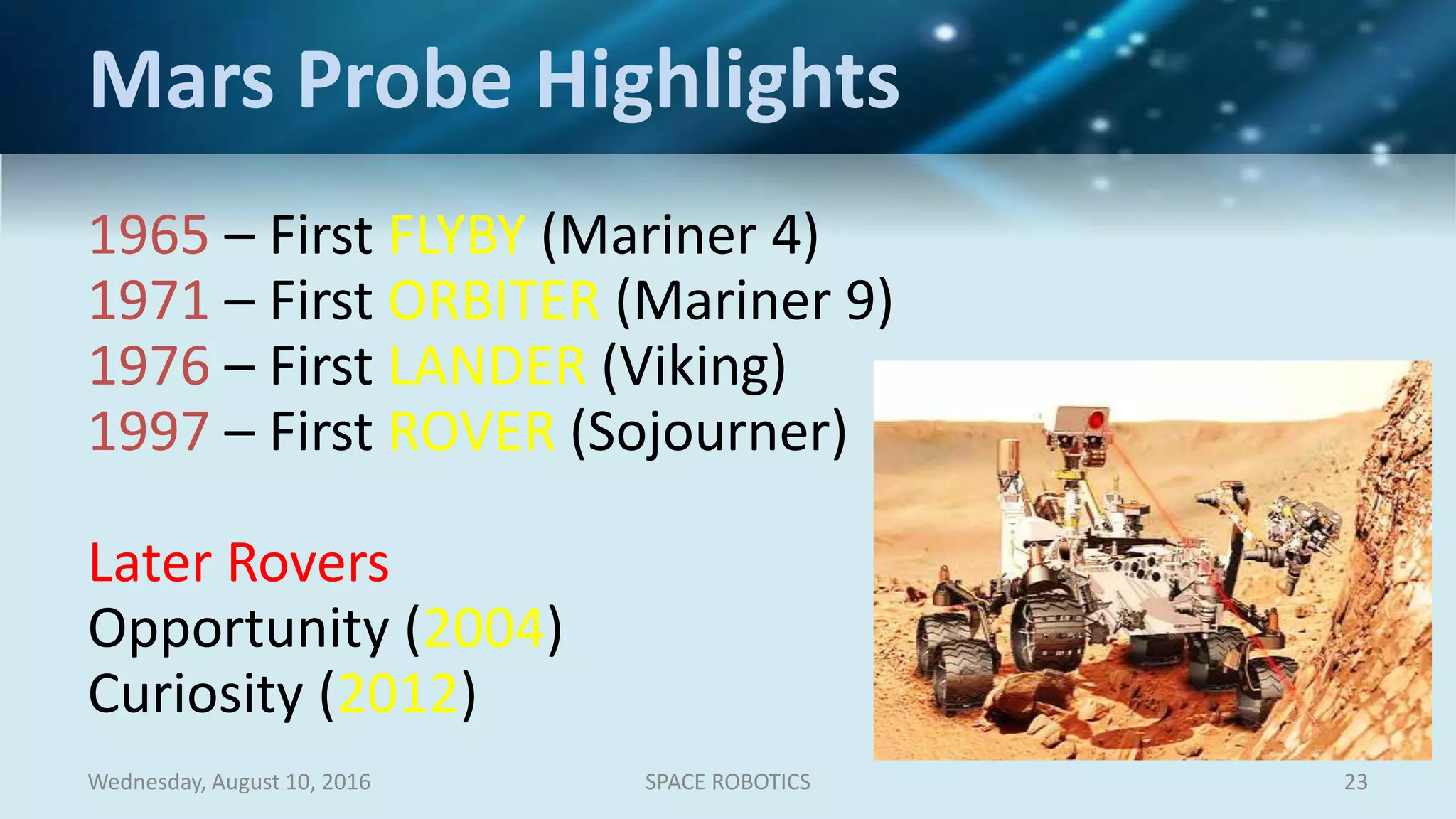 1965 – First FLYBY (Mariner 4)
1971 – First ORBITER (Mariner 9)
1976 – First LANDER (Viking)
1997 – First ROVER (Sojourner)
Later Rovers
Opportunity (2004)
Curiosity (2012)
Wednesday, August 10, 2016 SPACE ROBOTICS 23
Mars Probe Highlights
 
