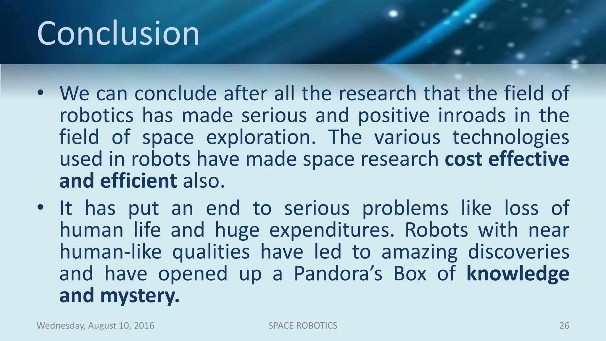 Conclusion
• We can conclude after all the research that the field of
robotics has made serious and positive inroads in the
field of space exploration. The various technologies
used in robots have made space research cost effective
and efficient also.
• It has put an end to serious problems like loss of
human life and huge expenditures. Robots with near
human-like qualities have led to amazing discoveries
and have opened up a Pandora’s Box of knowledge
and mystery.
Wednesday, August 10, 2016 SPACE ROBOTICS 26
 