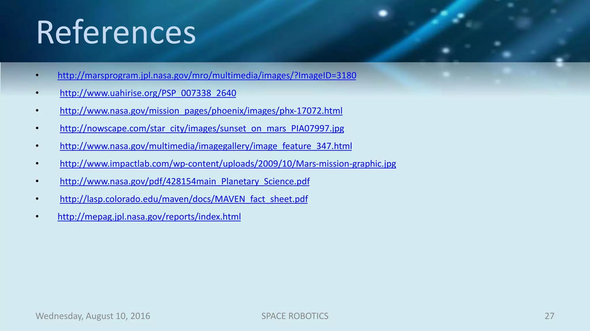 References
• http://marsprogram.jpl.nasa.gov/mro/multimedia/images/?ImageID=3180
• http://www.uahirise.org/PSP_007338_2640
• http://www.nasa.gov/mission_pages/phoenix/images/phx-17072.html
• http://nowscape.com/star_city/images/sunset_on_mars_PIA07997.jpg
• http://www.nasa.gov/multimedia/imagegallery/image_feature_347.html
• http://www.impactlab.com/wp-content/uploads/2009/10/Mars-mission-graphic.jpg
• http://www.nasa.gov/pdf/428154main_Planetary_Science.pdf
• http://lasp.colorado.edu/maven/docs/MAVEN_fact_sheet.pdf
• http://mepag.jpl.nasa.gov/reports/index.html
Wednesday, August 10, 2016 SPACE ROBOTICS 27
 