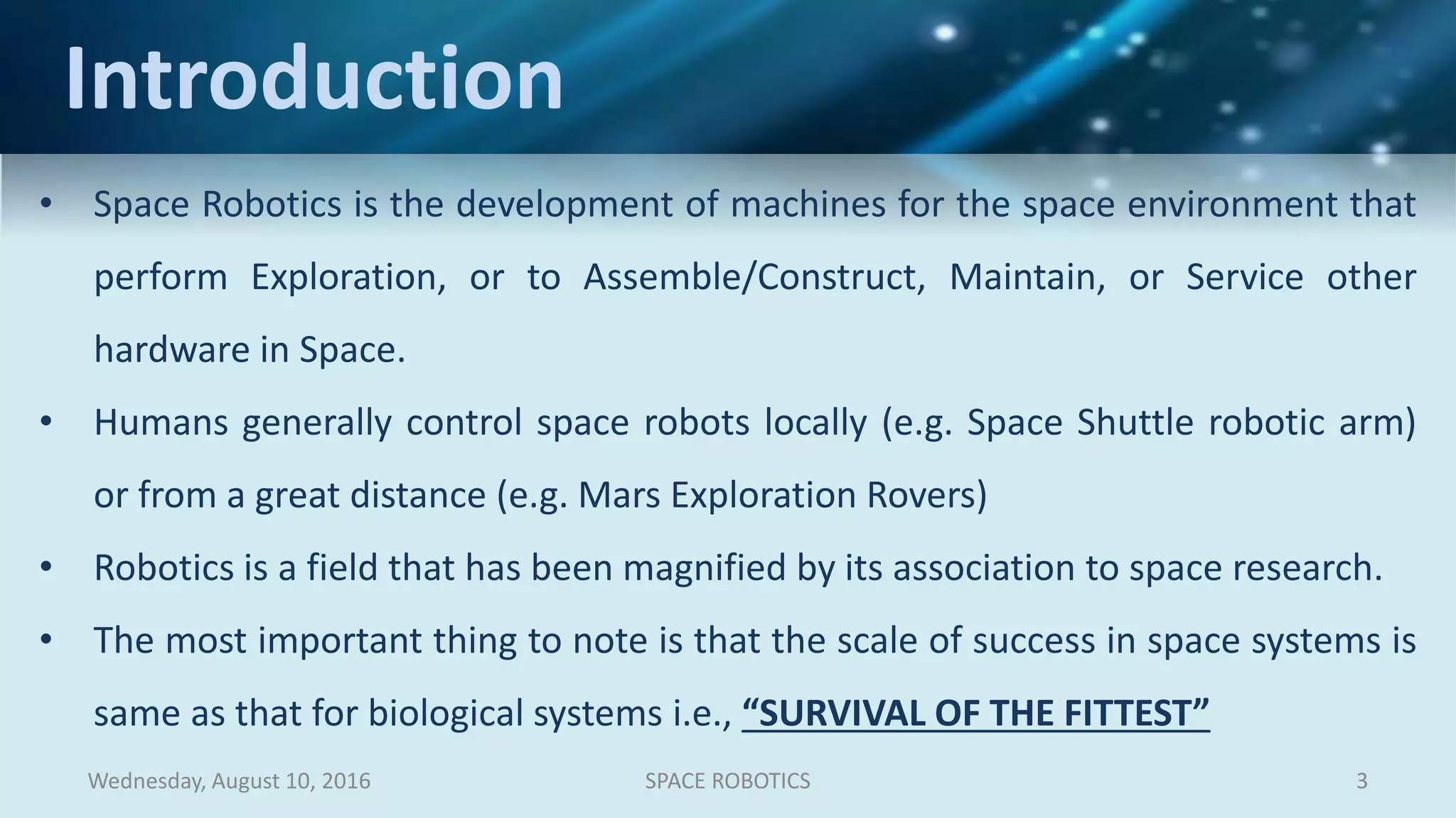 Wednesday, August 10, 2016 3SPACE ROBOTICS
• Space Robotics is the development of machines for the space environment that
perform Exploration, or to Assemble/Construct, Maintain, or Service other
hardware in Space.
• Humans generally control space robots locally (e.g. Space Shuttle robotic arm)
or from a great distance (e.g. Mars Exploration Rovers)
• Robotics is a field that has been magnified by its association to space research.
• The most important thing to note is that the scale of success in space systems is
same as that for biological systems i.e., “SURVIVAL OF THE FITTEST”
Introduction
 