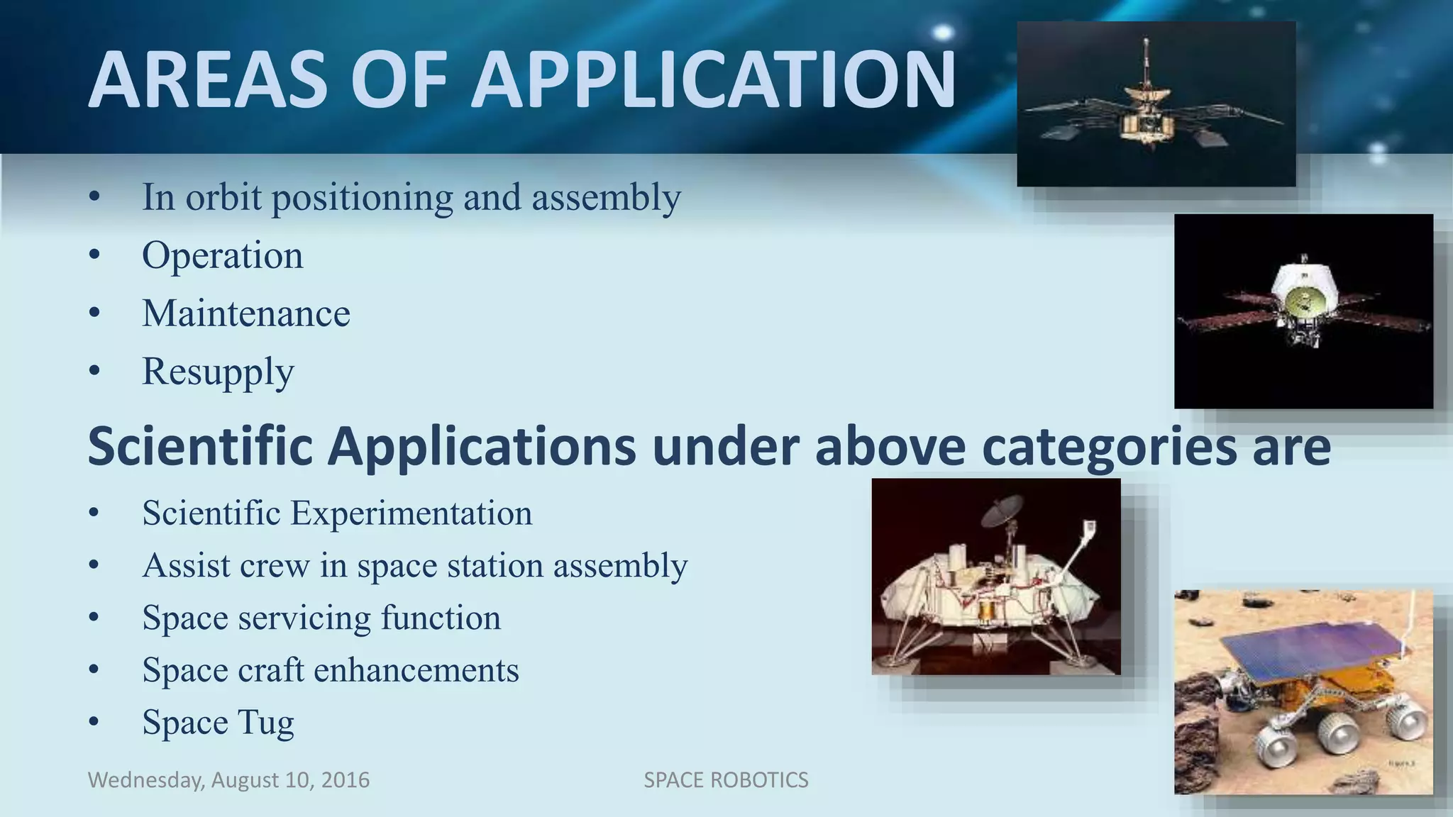AREAS OF APPLICATION
• In orbit positioning and assembly
• Operation
• Maintenance
• Resupply
Scientific Applications under above categories are
• Scientific Experimentation
• Assist crew in space station assembly
• Space servicing function
• Space craft enhancements
• Space Tug
Wednesday, August 10, 2016 SPACE ROBOTICS 8
 