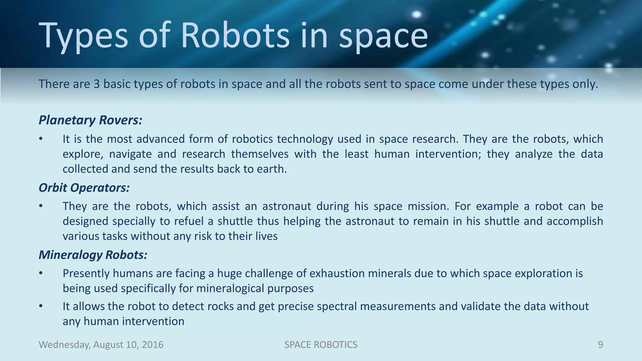 Types of Robots in space
There are 3 basic types of robots in space and all the robots sent to space come under these types only.
Planetary Rovers:
• It is the most advanced form of robotics technology used in space research. They are the robots, which
explore, navigate and research themselves with the least human intervention; they analyze the data
collected and send the results back to earth.
Orbit Operators:
• They are the robots, which assist an astronaut during his space mission. For example a robot can be
designed specially to refuel a shuttle thus helping the astronaut to remain in his shuttle and accomplish
various tasks without any risk to their lives
Mineralogy Robots:
• Presently humans are facing a huge challenge of exhaustion minerals due to which space exploration is
being used specifically for mineralogical purposes
• It allows the robot to detect rocks and get precise spectral measurements and validate the data without
any human intervention
Wednesday, August 10, 2016 SPACE ROBOTICS 9
 