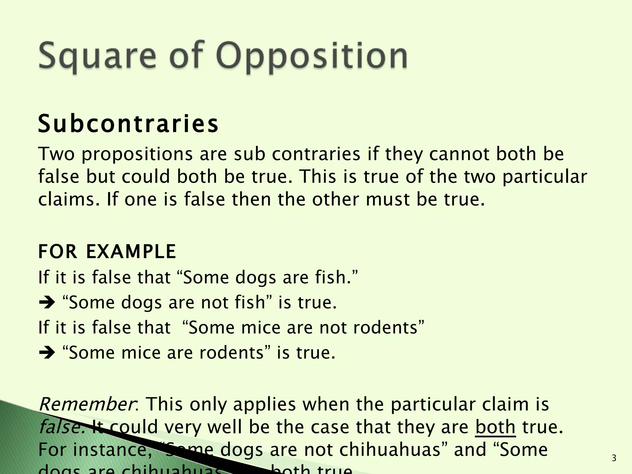 Subcontraries Two propositions are sub contraries if they cannot both be false but could both be true. This is true of the two particular claims. If one is false then the other must be true.  FOR EXAMPLE If it is false that “Some dogs are fish.”    “ Some dogs are not fish” is true.  If it is false that  “Some mice are not rodents”   “ Some mice are rodents” is true.    Remember : This only applies when the particular claim is  false.  It could very well be the case that they are  both  true. For instance, “Some dogs are not chihuahuas” and “Some dogs are chihuahuas” are both true.  