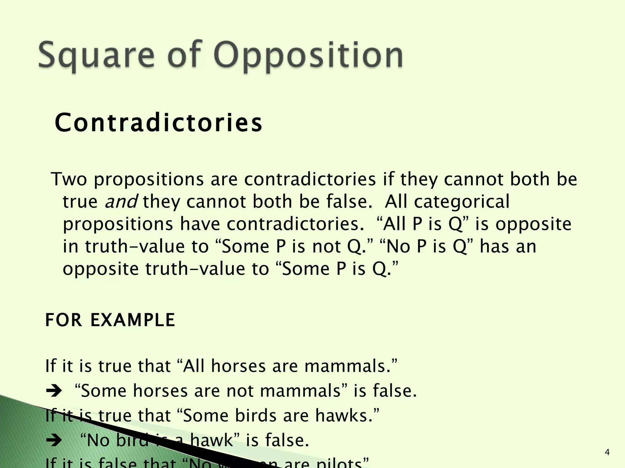 Contradictories  Two propositions are contradictories if they cannot both be true  and  they cannot both be false.  All categorical propositions have contradictories.  “All P is Q” is opposite in truth-value to “Some P is not Q.” “No P is Q” has an opposite truth-value to “Some P is Q.” FOR EXAMPLE If it is true that “All horses are mammals.”     “ Some horses are not mammals” is false. If it is true that “Some birds are hawks.”     “ No bird is a hawk” is false.  If it is false that “No women are pilots”    “ Some women are pilots” must be true. 
