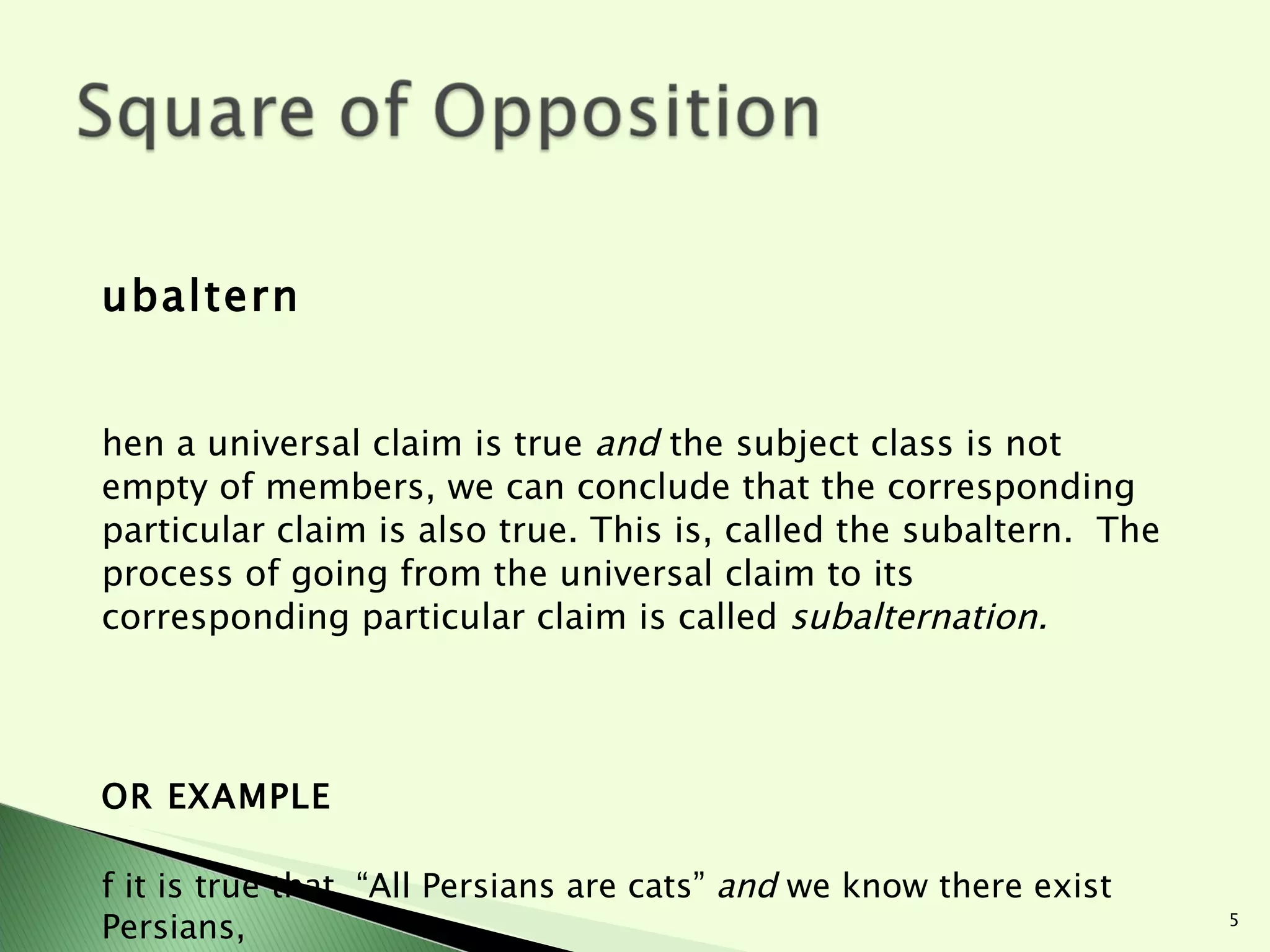 Subaltern When a universal claim is true  and  the subject class is not empty of members, we can conclude that the corresponding particular claim is also true. This is, called the subaltern.  The process of going from the universal claim to its corresponding particular claim is called  subalternation. FOR EXAMPLE If it is true that  “All Persians are cats”  and  we know there exist Persians,    “ Some Persians are cats” must be true. If it is true that “All flying saucers are UFOs,” but we don’t know if flying saucers exist then:    “ Some flying saucers are UFOs” cannot be inferred as true.   