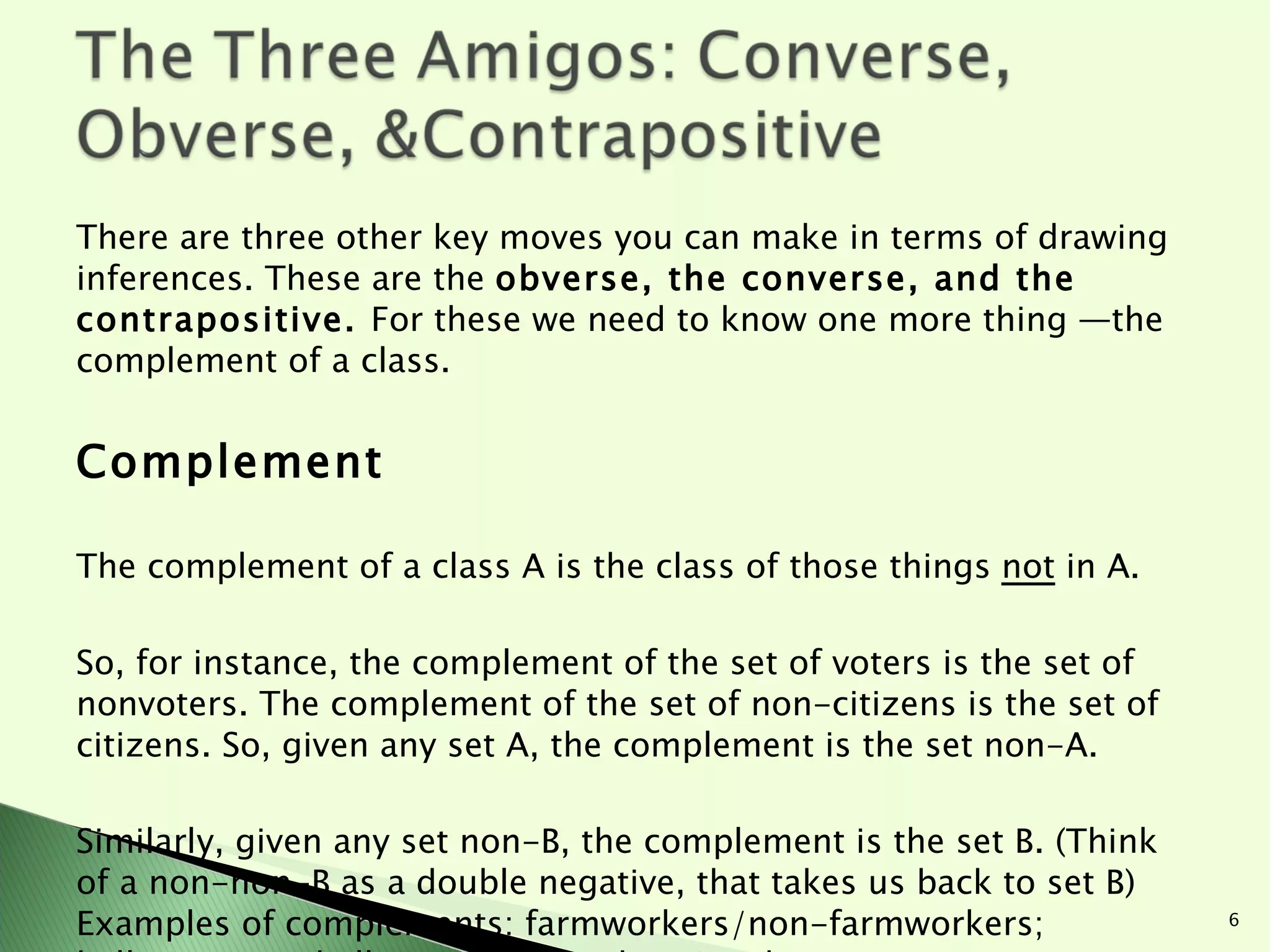 There are three other key moves you can make in terms of drawing inferences. These are the  obverse, the converse, and the contrapositive.  For these we need to know one more thing —the complement of a class. Complement The complement of a class A is the class of those things  not  in A.  So, for instance, the complement of the set of voters is the set of nonvoters. The complement of the set of non-citizens is the set of citizens. So, given any set A, the complement is the set non-A.  Similarly, given any set non-B, the complement is the set B. (Think of a non-non-B as a double negative, that takes us back to set B) Examples of complements: farmworkers/non-farmworkers; ballerina/non-ballerina; non-workers/workers. 