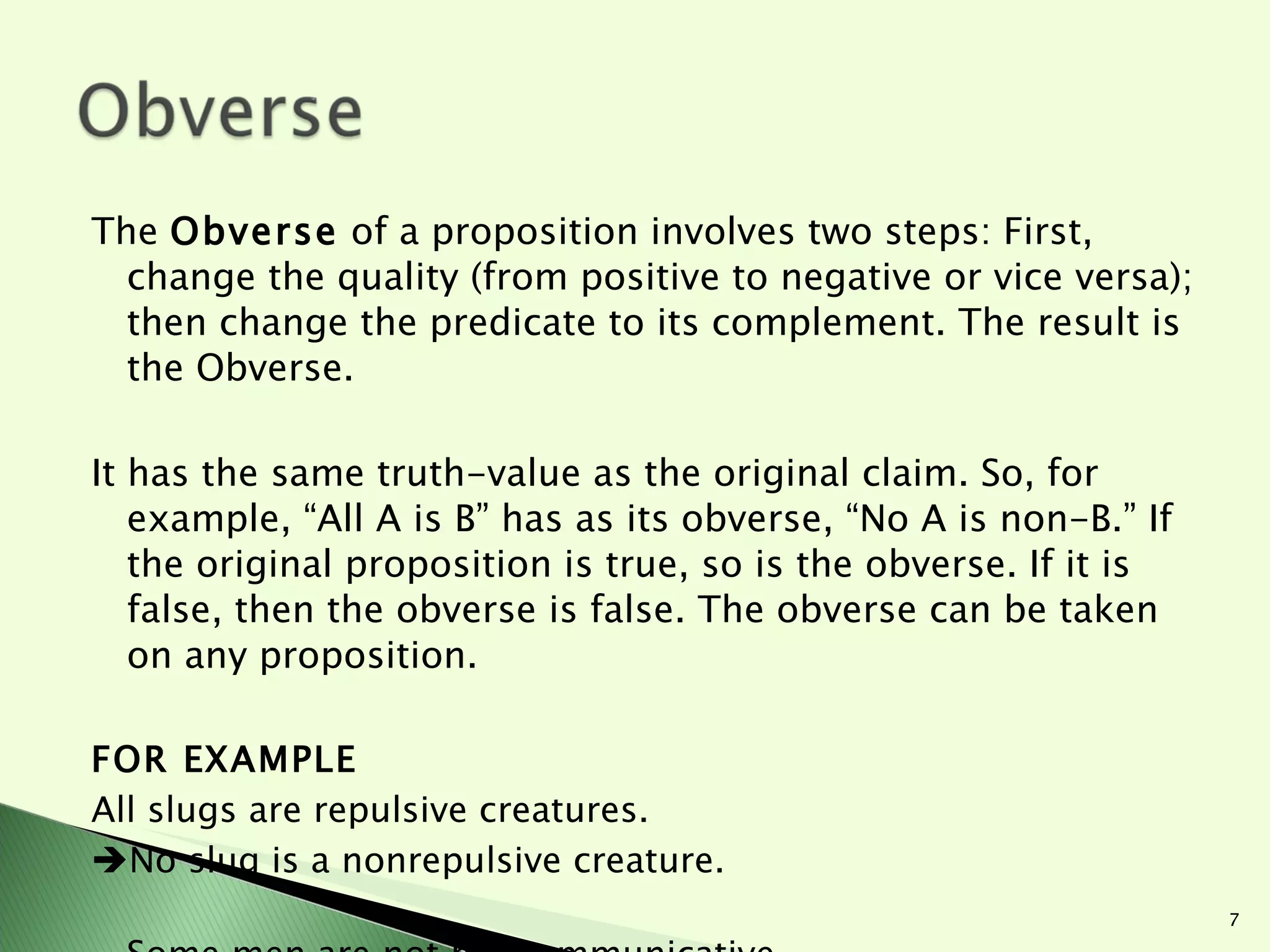 The  Obverse  of a proposition involves two steps: First, change the quality (from positive to negative or vice versa); then change the predicate to its complement. The result is the Obverse.  It has the same truth-value as the original claim. So, for example, “All A is B” has as its obverse, “No A is non-B.” If the original proposition is true, so is the obverse. If it is false, then the obverse is false. The obverse can be taken on any proposition. FOR EXAMPLE All slugs are repulsive creatures.  No slug is a nonrepulsive creature. Some men are not noncommunicative.  Some men are communicative people. 