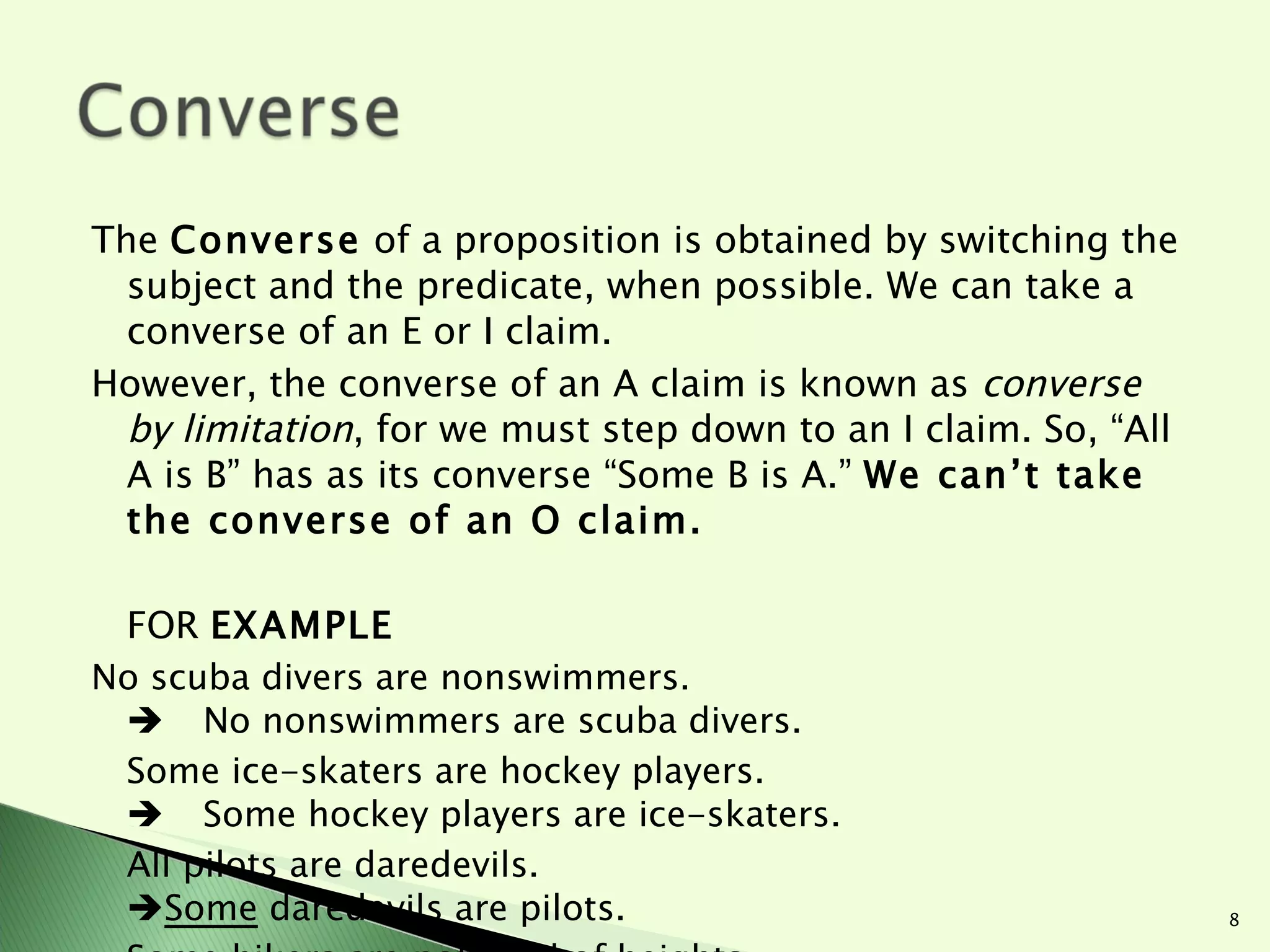 The  Converse  of a proposition is obtained by switching the subject and the predicate, when possible. We can take a converse of an E or I claim.  However, the converse of an A claim is known as  converse by limitation , for we must step down to an I claim. So, “All A is B” has as its converse “Some B is A.”  We can’t take the converse of an O claim.  FOR  EXAMPLE No scuba divers are nonswimmers.  No nonswimmers are scuba divers. Some ice-skaters are hockey players.  Some hockey players are ice-skaters. All pilots are daredevils.  Some  daredevils are pilots. Some hikers are not fond of heights.  Does not exist (no converse of an O claim!) 