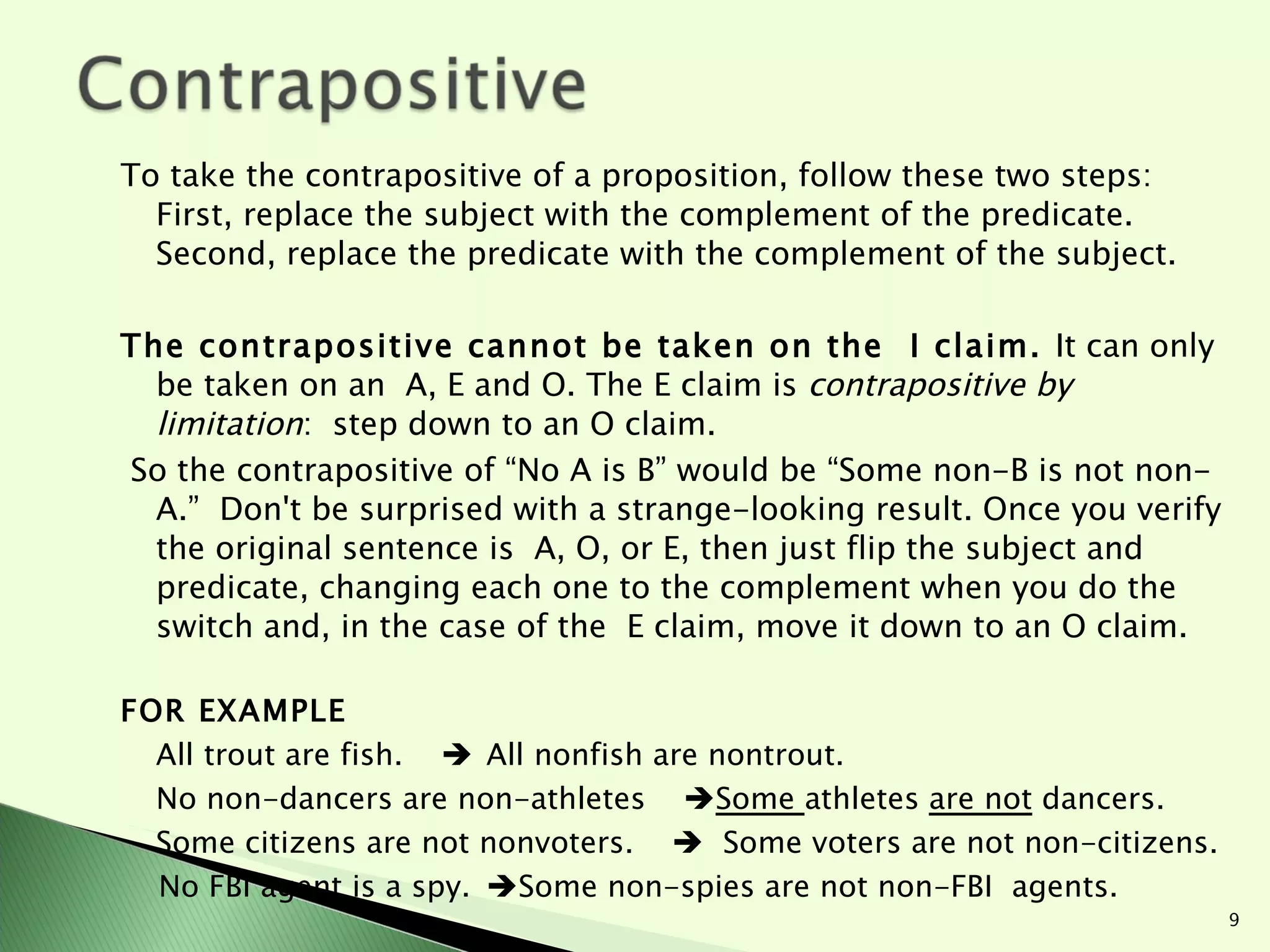 To take the contrapositive of a proposition, follow these two steps: First, replace the subject with the complement of the predicate. Second, replace the predicate with the complement of the subject.  The contrapositive cannot be taken on the  I claim.  It can only be taken on an  A, E and O. The E claim is  contrapositive by limitation :  step down to an O claim.  So the contrapositive of “No A is B” would be “Some non-B is not non-A.”  Don't be surprised with a strange-looking result. Once you verify the original sentence is  A, O, or E, then just flip the subject and predicate, changing each one to the complement when you do the switch and, in the case of the  E claim, move it down to an O claim. FOR EXAMPLE All trout are fish.     All nonfish are nontrout. No non-dancers are non-athletes   Some  athletes  are not  dancers. Some citizens are not nonvoters.     Some voters are not non-citizens. No FBI agent is a spy.  Some non-spies are not non-FBI  agents. 