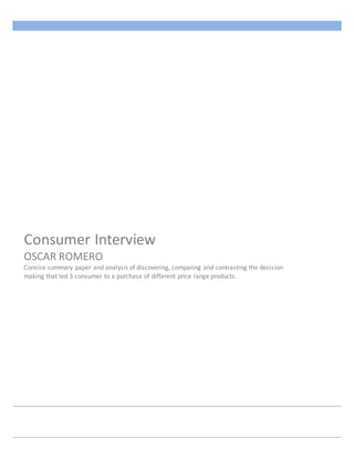 Consumer Interview
OSCAR ROMERO
Concise summary paper and analysis of discovering, comparing and contrasting the decision
making that led 3 consumer to a purchase of different price range products.
 