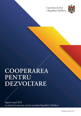 COOPERAREA
PENTRU
DEZVOLTARE
Raport anual 2012
cu privire la asistența externă acordată Republicii Moldova
Chișinău, iulie 2013
Cancelaria de Stat
a Republicii Moldova
 
