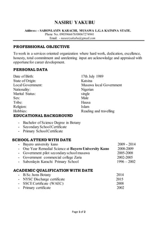 Page 1 of 2
NASIRU YAKUBU
Address: - SABONLAYIN KARACHI, MUSAWA L.G.A KATSINA STATE.
Phone No. 0903966678/08067274941
Email: - naseeryakubu@gmail.com
PROFESSIONAL OBJECTIVE
To work in a services oriented organization where hard work, dedication, excellence,
honesty, total commitment and unrelenting input are acknowledge and appraised with
opportunefor career development.
PERSONAL DATA
Date of Birth: 17th July 1989
State of Origin: Katsina
Local Government: Musawa local Government
Nationality: Nigerian
Marital Status: single
Sex: Male
Tribe: Hausa
Religion: Islam
Hobbies: Reading and travelling
EDUCATIONAL BACKGROUND
- Bachelor of Science Degree in Botany
- SecondarySchoolCertificate
- Primary SchoolCertificate
SCHOOL ATTEND WITH DATE
- Bayero university kano 2009 - 2014
- One Year Remedial Science at Bayero University Kano 2008-2009
- Government pilot secondaryschoolmusawa 2005-2008
- Government commercial college Zaria 2002-2005
- Sabonlayin Karachi Primary School 1996 – 2002
ACADEMIC QUALIFICATION WITH DATE
- B.Sc. hons Botany 2014
- NYSC Discharge certificate 2015
- SSCECertificate (WAEC) 2008
- Primary certificate 2002
 