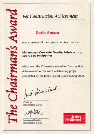 V. For ConstructmAchievement
w
U
h
D a r i o A m a r a
was a member of the construction team on the
Malampaya Concrete Gravity Substructure,
Subic Bay, Philippines
which won the Chairman's Award for Construction
Achievement for the most outstanding project
completed by the john Holland Group during 2000.
/ v ^
C h a i r m a n
John Holland Croup
Managing Director
john Holland Croup
 
