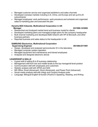  Managed customer service and organized exhibitions and sales channels
 Developed overseas markets including U.S, China, and Europe and set up B to B
subcontractor
 Managed employees’ work performance, work procedure and schedule and organized
sales & marketing plan and executed the plan
Hanwha BOC Edwards, Multinational Corporation in UK
Manager 03/1996-12/2002
 Researched and Analyzed market trend and business model for clients
 Developed marketing plans and managed budget plans for the company headquarter
 Built channel marketing and developed B2B network with HP & Microsoft, and other
business partners
 Reported business and sales status to the headquarter in UK
SAMSUNG Electronics, Multinational Corporation
Supervising Engineer 09/1984-07/1991
 Design, developed and analyzed semiconductor IC in the laboratory
 Managed computer system operation
 Managed equipment and maintenance and trained employees
 Analyzed and designed electronic device
LEADERSHIP & SKILLS
 A good skill of setting B to B business relationship
 Management skill from low and middle levels to the top managerial level position
 Communication skill with employees and customers
 Statistic analysis skill with SPSS and SAS
 MS Office: Excel (Advanced), Word (Advanced), and Power Point (Advanced)
 Social media analysis skill with Infegy and Conjoint Analysis tools
 Language: Bilingual English & Korean (Fluent) in Speaking, Reading, and Writing
 