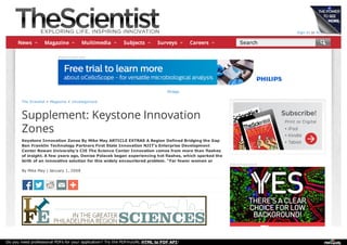 Sign In or Register
The Scientist » Magazine » Uncategorized
Supplement: Keystone Innovation
Zones
Keystone Innovation Zones By Mike May ARTICLE EXTRAS A Region Defined Bridging the Gap
Ben Franklin Technology Partners First State Innovation NJIT's Enterprise Development
Center Rowan University's CIE The Science Center Innovation comes from more than flashes
of insight. A few years ago, Denise Polacek began experiencing hot flashes, which sparked the
birth of an innovative solution for this widely encountered problem. "Far fewer women ar
By Mike May | January 1, 2008
Advertisement
Philips
Advertisement
News Magazine Multimedia Subjects Surveys Careers Search
Do you need professional PDFs for your application? Try the PDFmyURL HTML to PDF API!
 