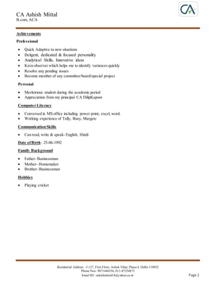 CA Ashish Mittal
B.com, ACA
Residential Address : J-127, First Floor, Ashok Vihar, Phase-I, Delhi-110052
Phone Nos- 9871444356, 011-47354873
Email ID : ashishmittal14@yahoo.co.in Page 2
Achievements
Professional
 Quick Adaptive to new situations
 Deligent, dedicated & focused personality
 Analytical Skills, Innovative ideas
 Keen observer which helps me to identify variances quickly
 Resolve any pending issues
 Become member of any committee/board/special project
Personal
 Meritorious student during the academic period
 Appreciation from my principal CA DilipKapoor
Computer Literacy
 Conversed in MS office including power point, excel, word.
 Working experience of Tally, Busy, Margetc
Communication Skills
 Can read, write & speak- English, Hindi
Date ofBirth : 25-06-1992
Family Background
 Father- Businessman
 Mother- Homemaker
 Brother- Businessman
Hobbies
 Playing cricket
 