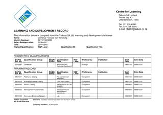 LEARNING AND DEVELOPMENT RECORD
The information below is compiled from the Telkom SA Ltd learning and development database.
Centre for Learning
Telkom SA Limited
Private bag X3
Olifantsfontein, 1665
Tel: 011 238 4000
Fax: 011 238 4011
E-mail: cfletdcf@telkom.co.za
Name: Cornelius Francois Van Rensburg
Identity Number: 6911015023080
Salary Reference No.: 02064495
Date: 2014/05/05
Highest Qualification: NQF Level Qualification ID Qualification Title
REGISTERED QUALIFICATIONS
SAP Q
Ref. No.
Qualification Group SAQA
ID No.
Qualification
Title
NQF
Level
Proficiency Institution Start
Date
End Date
52432587 Certificate Advanced Cert:
Technical Certificate 1
Average 1969/11/01 9999/12/31
TRAINING RECORD
SAP Q
Ref. No.
Qualification Group SAQA
ID No.
Qualification
Title
NQF
Level
Proficiency Institution Start
Date
End Date
00014311 Payhones Catalog Pre-payment coin
telephone
Competent 1969/11/01 9999/12/31
00014315 Business Systems Catalog DISA Plan System Competent 1969/11/01 9999/12/31
00004304 EWSD Catalog Introduction to SULIM
(EWSD)
Competent 1996/06/01 9999/12/31
00006320 Management Fundamentals Management and
Administration
procedures
Competent 1996/06/01 9999/12/31
00013146 Numeracy & Literacy Catagory Lab Competent 1996/06/01 9999/12/31
Telkom SA Limited Directors: A full list of Directors is available from the Telkom website.
Reg No 1991/005476/06
Company Secretary: X Mpongoshe
 