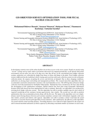 FOSS4G Seoul, South Korea | September 14th
– 19th
, 2015
GIS ORIENTED SERVICE OPTIMIZATION TOOL FOR FECAL
SLUDGE COLLECTION
Mohammad Dalower Hossain1
, Sarawut Ninsawat2
, Shulaxan Sharma3
, Thammarat
Koottatep4
, Yuttachai Sarathai5
1
Environmental Engineering and Management (EEM) FoS, Asian Institute of Technology (AIT),
P.O. Box 4, Klong Luang, Pathumthani 12120, Thailand
Email: hossain.dalower@gmail.com
2
Remote Sensing and Geographic Information Systems (RS&GIS) FoS, Asian Institute of Technology (AIT),
P.O. Box 4, Klong Luang, Pathumthani 12120, Thailand
Email: sarawutn@ait.asia
3
Remote Sensing and Geographic Information Systems (RS&GIS) FoS, Asian Institute of Technology (AIT),
P.O. Box 4, Klong Luang, Pathumthani 12120, Thailand
Email: shulaxan@gmail.com
4
Environmental Engineering and Management (EEM) FoS, Asian Institute of Technology (AIT),
P.O. Box 4, Klong Luang, Pathumthani 12120, Thailand
Email: thamarat@ait.asia
5
Water Quality Management Bureau, Pollution Control Department,
Phahon Yothin Road, Phayathai, Bangkok 10400, Thailand
Email: s_yuttachai@hotmail.com
ABSTRACT
In developing countries most of the urban dwellers do not have access to the sewer system. People are mostly using
“on-site” systems such as septic tanks or pit latrines that need to be emptied periodically, as the densely built urban
environment will not allow new pits to be dug every time they fill up. In the conventional fecal sludge collection
systems, authorities are collecting the sludge from house to house and dump to the plant. Fecal sludge collection
system is different from the traditional vehicle routing and even from solid waste collection system in terms of dynamic
collection points, the urgency of getting the service and diversity of demand. Due to these changing conditions,
authorities are facing proper networking and management problems. This research describes algorithms that can
accommodate constraints and prioritize customers who need immediate service. The GPS log data of the fecal sludge
collection truck that maintained by Nonthaburi Municipality, Thailand has been considered as the base data during
the development of this optimization techniques. Spatial analysis has been done using Geographic Information
Systems (GIS).Tabu Search has been implemented in order to optimize. Basically, two algorithms were produced for
assisting fecal sludge collection systems. The first algorithm was able to produce multiple trips for each vehicle if
required considering all the customers having equal priority, time window. The second one was able to perform
optimizations that can accommodate priority along with the first one. The inputs to the algorithms were very simple;
distance matrix having distance between each customer and plant, customer order with latitude, longitude, order unit,
time window, priority and vehicles with capacity. Algorithms were able to produce a better result than the actual
operation or even from shortest path algorithm in term of distance. After optimization, the efficiency of the algorithms
was tested with the actual traveling distance. Travelling distances were reduced to half compared to the actual cost
and it ensured maximum utilization of vehicle capacity by allocating a maximum number of customers in each route.
 