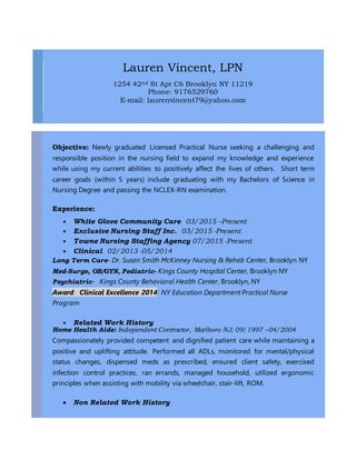 Lauren Vincent, LPN
1254 42nd St Apt C6 Brooklyn NY 11219
Phone: 9176529760
E-mail: laurenvincent79@yahoo.com
Objective: Newly graduated Licensed Practical Nurse seeking a challenging and
responsible position in the nursing field to expand my knowledge and experience
while using my current abilities to positively affect the lives of others. Short term
career goals (within 5 years) include graduating with my Bachelors of Science in
Nursing Degree and passing the NCLEX-RN examination.
Experience:
 White Glove Community Care 03/2015 –Present
 Exclusive Nursing Staff Inc. 03/2015 -Present
 Towne Nursing Staffing Agency 07/2015 -Present
 Clinical 02/2013 -05/2014
Long Term Care- Dr. Susan Smith McKinney Nursing & Rehab Center, Brooklyn NY
Med-Surge, OB/GYN, Pediatric- Kings County Hospital Center, Brooklyn NY
Psychiatric- Kings County Behavioral Health Center, Brooklyn, NY
Award: Clinical Excellence 2014: NY Education Department Practical Nurse
Program
 Related Work History
Home Health Aide: Independent Contractor, Marlboro NJ; 09/1997 –04/2004
Compassionately provided competent and dignified patient care while maintaining a
positive and uplifting attitude. Performed all ADLs, monitored for mental/physical
status changes, dispensed meds as prescribed, ensured client safety, exercised
infection control practices, ran errands, managed household, utilized ergonomic
principles when assisting with mobility via wheelchair, stair-lift, ROM.
 Non Related Work History
 