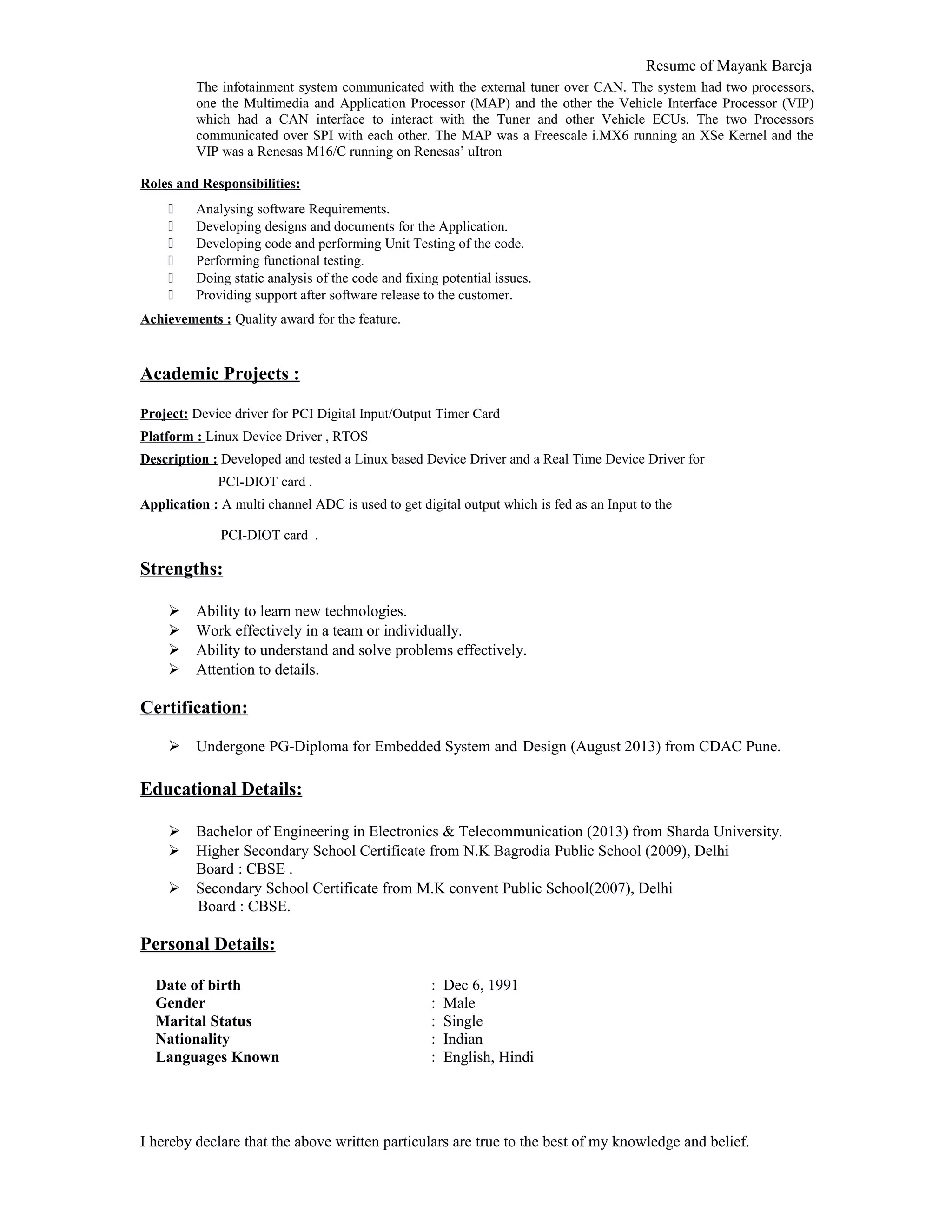 Resume of Mayank Bareja
The infotainment system communicated with the external tuner over CAN. The system had two processors,
one the Multimedia and Application Processor (MAP) and the other the Vehicle Interface Processor (VIP)
which had a CAN interface to interact with the Tuner and other Vehicle ECUs. The two Processors
communicated over SPI with each other. The MAP was a Freescale i.MX6 running an XSe Kernel and the
VIP was a Renesas M16/C running on Renesas’ uItron
Roles and Responsibilities:
 Analysing software Requirements.
 Developing designs and documents for the Application.
 Developing code and performing Unit Testing of the code.
 Performing functional testing.
 Doing static analysis of the code and fixing potential issues.
 Providing support after software release to the customer.
Achievements : Quality award for the feature.
Academic Projects :
Project: Device driver for PCI Digital Input/Output Timer Card
Platform : Linux Device Driver , RTOS
Description : Developed and tested a Linux based Device Driver and a Real Time Device Driver for
PCI-DIOT card .
Application : A multi channel ADC is used to get digital output which is fed as an Input to the
PCI-DIOT card .
Strengths:
 Ability to learn new technologies.
 Work effectively in a team or individually.
 Ability to understand and solve problems effectively.
 Attention to details.
Certification:
 Undergone PG-Diploma for Embedded System and Design (August 2013) from CDAC Pune.
Educational Details:
 Bachelor of Engineering in Electronics & Telecommunication (2013) from Sharda University.
 Higher Secondary School Certificate from N.K Bagrodia Public School (2009), Delhi
Board : CBSE .
 Secondary School Certificate from M.K convent Public School(2007), Delhi
Board : CBSE.
Personal Details:
Date of birth : Dec 6, 1991
Gender : Male
Marital Status : Single
Nationality : Indian
Languages Known : English, Hindi
I hereby declare that the above written particulars are true to the best of my knowledge and belief.
 