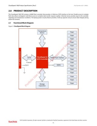 CloudSpeed 1000 Product Specification | Rev E Part Number: 80-11-80001
 
©2014 SanDisk Corporation. All rights reserved. SanDisk is a trademark of SanDisk Corporation, registered in the United States and other countries.
- 9 -
2.0 PRODUCT DESCRIPTION
The CloudSpeed 1000 SSD contains a NAND flash controller that provides a 6 Gbits/sec SATA interface to the host. Parallel access to multiple
flash sites allows overlapped, multi-block access to complete data transfer requests rapidly. A thermal sensor provides input to the controller
regarding over-temperature conditions. The backup power circuitry feature provides a hold-up capacitor array to ensure data integrity during
power fail scenarios.
2.1 Functional Block Diagram
Figure 1: CloudSpeed Block DiagramPortfolio
U
se
O
nly:N
otan
Agile-approved
Version
 