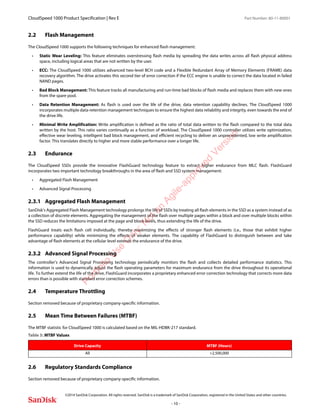CloudSpeed 1000 Product Specification | Rev E Part Number: 80-11-80001
 
©2014 SanDisk Corporation. All rights reserved. SanDisk is a trademark of SanDisk Corporation, registered in the United States and other countries.
- 10 -
2.2 Flash Management
The CloudSpeed 1000 supports the following techniques for enhanced flash management:
• Static Wear Leveling: This feature eliminates overstressing flash media by spreading the data writes across all flash physical address
space, including logical areas that are not written by the user.
• ECC: The CloudSpeed 1000 utilizes advanced two-level BCH code and a Flexible Redundant Array of Memory Elements (FRAME) data
recovery algorithm. The drive activates this second tier of error correction if the ECC engine is unable to correct the data located in failed
NAND pages.
• Bad Block Management: This feature tracks all manufacturing and run-time bad blocks of flash media and replaces them with new ones
from the spare pool.
• Data Retention Management: As flash is used over the life of the drive, data retention capability declines. The CloudSpeed 1000
incorporates multiple data-retention management techniques to ensure the highest data reliability and integrity, even towards the end of
the drive life.
• Minimal Write Amplification: Write amplification is defined as the ratio of total data written to the flash compared to the total data
written by the host. This ratio varies continually as a function of workload. The CloudSpeed 1000 controller utilizes write optimization,
effective wear leveling, intelligent bad block management, and efficient recycling to deliver an unprecedented, low write amplification
factor. This translates directly to higher and more stable performance over a longer life.
2.3 Endurance
The CloudSpeed SSDs provide the innovative FlashGuard technology feature to extract higher endurance from MLC flash. FlashGuard
incorporates two important technology breakthroughs in the area of flash and SSD system management:
• Aggregated Flash Management
• Advanced Signal Processing
2.3.1 Aggregated Flash Management
SanDisk’s Aggregated Flash Management technology prolongs the life of SSDs by treating all flash elements in the SSD as a system instead of as
a collection of discrete elements. Aggregating the management of the flash over multiple pages within a block and over multiple blocks within
the SSD reduces the limitations imposed at the page and block levels, thus extending the life of the drive.
FlashGuard treats each flash cell individually, thereby maximizing the effects of stronger flash elements (i.e., those that exhibit higher
performance capability) while minimizing the effects of weaker elements. The capability of FlashGuard to distinguish between and take
advantage of flash elements at the cellular level extends the endurance of the drive.
2.3.2 Advanced Signal Processing
The controller’s Advanced Signal Processing technology periodically monitors the flash and collects detailed performance statistics. This
information is used to dynamically adjust the flash operating parameters for maximum endurance from the drive throughout its operational
life. To further extend the life of the drive, FlashGuard incorporates a proprietary enhanced error correction technology that corrects more data
errors than is possible with standard error correction schemes.
2.4 Temperature Throttling
Section removed because of proprietary company-specific information.
2.5 Mean Time Between Failures (MTBF)
The MTBF statistic for CloudSpeed 1000 is calculated based on the MIL-HDBK-217 standard.
2.6 Regulatory Standards Compliance
Section removed because of proprietary company-specific information.
Table 5: MTBF Values
Drive Capacity MTBF (Hours)
All >2,500,000
Portfolio
U
se
O
nly:N
otan
Agile-approved
Version
 