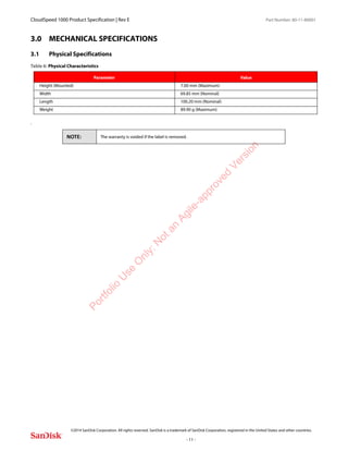 CloudSpeed 1000 Product Specification | Rev E Part Number: 80-11-80001
 
©2014 SanDisk Corporation. All rights reserved. SanDisk is a trademark of SanDisk Corporation, registered in the United States and other countries.
- 11 -
3.0 MECHANICAL SPECIFICATIONS
3.1 Physical Specifications
.
Table 6: Physical Characteristics
Parameter Value
Height (Mounted) 7.00 mm (Maximum)
Width 69.85 mm (Nominal)
Length 100.20 mm (Nominal)
Weight 89.90 g (Maximum)
NOTE: The warranty is voided if the label is removed.
Portfolio
U
se
O
nly:N
otan
Agile-approved
Version
 
