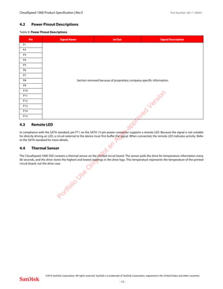 CloudSpeed 1000 Product Specification | Rev E Part Number: 80-11-80001
 
©2014 SanDisk Corporation. All rights reserved. SanDisk is a trademark of SanDisk Corporation, registered in the United States and other countries.
- 13 -
4.2 Power Pinout Descriptions
4.3 Remote LED
In compliance with the SATA standard, pin P11 on the SATA 15-pin power connector supports a remote LED. Because the signal is not suitable
for directly driving an LED, a circuit external to the device must first buffer the signal. When connected, the remote LED indicates activity. Refer
to the SATA standard for more details.
4.4 Thermal Sensor
The CloudSpeed 1000 SSD contains a thermal sensor on the printed circuit board. The sensor polls the drive for temperature information every
60 seconds, and the drive stores the highest and lowest readings in the drive logs. This temperature represents the temperature of the printed
circuit board, not the drive case.
Table 8: Power Pinout Descriptions
Pin Signal Name In/Out Signal Description
P1
Section removed because of proprietary company-specific information.
P2
P3
P4
P5
P6
P7
P8
P9
P10
P11
P12
P13
P14
P15
Portfolio
U
se
O
nly:N
otan
Agile-approved
Version
 