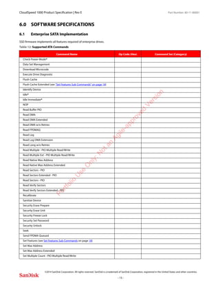 CloudSpeed 1000 Product Specification | Rev E Part Number: 80-11-80001
 
©2014 SanDisk Corporation. All rights reserved. SanDisk is a trademark of SanDisk Corporation, registered in the United States and other countries.
- 15 -
6.0 SOFTWARE SPECIFICATIONS
6.1 Enterprise SATA Implementation
SSD firmware implements all features required of enterprise drives.
Table 12: Supported ATA Commands
Command Name Op Code (Hex) Command Set (Category)
Check Power Mode*
Data Set Management
Download Microcode
Execute Drive Diagnostic
Flush Cache
Flush Cache Extended (see “Set Features Sub Commands” on page 18)
Identify Device
Idle*
Idle Immediate*
NOP
Read Buffer PIO
Read DMA
Read DMA Extended
Read DMA w/o Retries
Read FPDMAQ
Read Log
Read Log DMA Extension
Read Long w/o Retries
Read Multiple - PIO Multiple Read/Write
Read Multiple Ext - PIO Multiple Read/Write
Read Native Max Address
Read Native Max Address Extended
Read Sectors - PIO
Read Sectors Extended - PIO
Read Sectors - PIO
Read Verify Sectors
Read Verify Sectors Extended - PIO
Recalibrate
Sanitize Device
Security Erase Prepare
Security Erase Unit
Security Freeze Lock
Security Set Password
Security Unlock
Seek
Send FPDMA Queued
Set Features (see Set Features Sub Commands on page 18)
Set Max Address
Set Max Address Extended
Set Multiple Count - PIO Multiple Read/Write
Portfolio
U
se
O
nly:N
otan
Agile-approved
Version
 