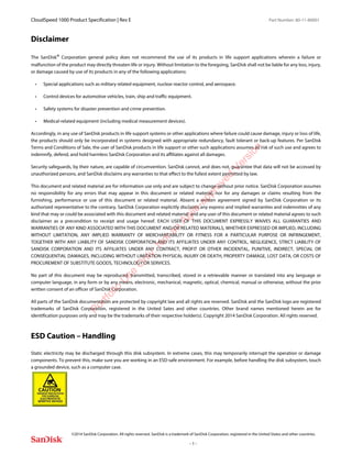 CloudSpeed 1000 Product Specification | Rev E Part Number: 80-11-80001
 
©2014 SanDisk Corporation. All rights reserved. SanDisk is a trademark of SanDisk Corporation, registered in the United States and other countries.
- 1 -
Disclaimer
The SanDisk® Corporation general policy does not recommend the use of its products in life support applications wherein a failure or
malfunction of the product may directly threaten life or injury. Without limitation to the foregoing, SanDisk shall not be liable for any loss, injury,
or damage caused by use of its products in any of the following applications:
• Special applications such as military related equipment, nuclear reactor control, and aerospace.
• Control devices for automotive vehicles, train, ship and traffic equipment.
• Safety systems for disaster prevention and crime prevention.
• Medical-related equipment (including medical measurement devices).
Accordingly, in any use of SanDisk products in life support systems or other applications where failure could cause damage, injury or loss of life,
the products should only be incorporated in systems designed with appropriate redundancy, fault tolerant or back-up features. Per SanDisk
Terms and Conditions of Sale, the user of SanDisk products in life support or other such applications assumes all risk of such use and agrees to
indemnify, defend, and hold harmless SanDisk Corporation and its affiliates against all damages.
Security safeguards, by their nature, are capable of circumvention. SanDisk cannot, and does not, guarantee that data will not be accessed by
unauthorized persons, and SanDisk disclaims any warranties to that effect to the fullest extent permitted by law.
This document and related material are for information use only and are subject to change without prior notice. SanDisk Corporation assumes
no responsibility for any errors that may appear in this document or related material, nor for any damages or claims resulting from the
furnishing, performance or use of this document or related material. Absent a written agreement signed by SanDisk Corporation or its
authorized representative to the contrary, SanDisk Corporation explicitly disclaims any express and implied warranties and indemnities of any
kind that may or could be associated with this document and related material, and any user of this document or related material agrees to such
disclaimer as a precondition to receipt and usage hereof. EACH USER OF THIS DOCUMENT EXPRESSLY WAIVES ALL GUARANTIES AND
WARRANTIES OF ANY KIND ASSOCIATED WITH THIS DOCUMENT AND/OR RELATED MATERIALS, WHETHER EXPRESSED OR IMPLIED, INCLUDING
WITHOUT LIMITATION, ANY IMPLIED WARRANTY OF MERCHANTABILITY OR FITNESS FOR A PARTICULAR PURPOSE OR INFRINGEMENT,
TOGETHER WITH ANY LIABILITY OF SANDISK CORPORATION AND ITS AFFILIATES UNDER ANY CONTROL, NEGLIGENCE, STRICT LIABILITY OF
SANDISK CORPORATION AND ITS AFFILIATES UNDER ANY CONTRACT, PROFIT OR OTHER INCIDENTAL, PUNITIVE, INDIRECT, SPECIAL OR
CONSEQUENTIAL DAMAGES, INCLUDING WITHOUT LIMITATION PHYSICAL INJURY OR DEATH, PROPERTY DAMAGE, LOST DATA, OR COSTS OF
PROCUREMENT OF SUBSTITUTE GOODS, TECHNOLOGY OR SERVICES.
No part of this document may be reproduced, transmitted, transcribed, stored in a retrievable manner or translated into any language or
computer language, in any form or by any means, electronic, mechanical, magnetic, optical, chemical, manual or otherwise, without the prior
written consent of an officer of SanDisk Corporation.
All parts of the SanDisk documentation are protected by copyright law and all rights are reserved. SanDisk and the SanDisk logo are registered
trademarks of SanDisk Corporation, registered in the United Sates and other countries. Other brand names mentioned herein are for
identification purposes only and may be the trademarks of their respective holder(s). Copyright 2014 SanDisk Corporation. All rights reserved.
ESD Caution – Handling
Static electricity may be discharged through this disk subsystem. In extreme cases, this may temporarily interrupt the operation or damage
components. To prevent this, make sure you are working in an ESD-safe environment. For example, before handling the disk subsystem, touch
a grounded device, such as a computer case.
Portfolio
U
se
O
nly:N
otan
Agile-approved
Version
 