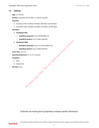 CloudSpeed 1000 Product Specification | Rev E Part Number: 80-11-80001
 
©2014 SanDisk Corporation. All rights reserved. SanDisk is a trademark of SanDisk Corporation, registered in the United States and other countries.
- 5 -
1.2 Features
• Type: 2.5” SATA SSD
• Interface: Compatible with the SATA 3.1, 6 Gbits/sec Standard
• Capacities:
 CloudSpeed 1000: 120 GBytes, 240 GBytes, 480 GBytes, and 960 GBytes
 CloudSpeed 1000E: 100 GBytes, 200 GBytes, 400 GBytes, and 800 GBytes
• Data Rates1
:
 CloudSpeed 1000:
— Read/Write, Sequential1
: Up to 450/400 MBytes/sec
— Read/Write, Random2
: Up to 75,000/12,000 IOPS
 CloudSpeed 1000E:
— Read/Write, Sequential2
: Up to up to 450/400 MBytes/sec
— Read/Write, Random3: Up to 75,000/25,000 IOPS
• Access Time: <2.0 msec
• Operating Temperature4
: 0 °C to 70 °C (internal)
• Compliance:
 RoHS
 Halogen-Free
• Warranty: 5 years
Footnotes are missing due to proprietary company-specific information.
Portfolio
U
se
O
nly:N
otan
Agile-approved
Version
 