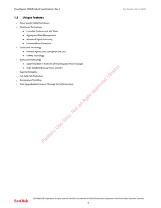 CloudSpeed 1000 Product Specification | Rev E Part Number: 80-11-80001
 
©2014 SanDisk Corporation. All rights reserved. SanDisk is a trademark of SanDisk Corporation, registered in the United States and other countries.
- 6 -
1.3 Unique Features
• Drive-Specific SMART Attributes
• FlashGuard Technology
 Extended Endurance of MLC Flash
 Aggregated Flash Management
 Advanced Signal Processing
 Enhanced Error Correction
• DataGuard Technology
 Protects Against Data Corruption and Loss
 FRAME Technology
• EverGuard Technology
 Data Protection in the Event of Unanticipated Power Outages
 High-Reliability Backup Power Circuitry
• Superior Reliability
• Full Data Path Protection
• Temperature Throttling
• Field Upgradeable Firmware (Through the SATA Interface)
Portfolio
U
se
O
nly:N
otan
Agile-approved
Version
 