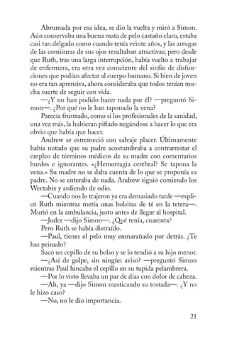 Abrumada por esa idea, se dio la vuelta y miró a Simon.
Aún conservaba una buena mata de pelo castaño claro, estaba
casi tan delgado como cuando tenía veinte años, y las arrugas
de las comisuras de sus ojos resultaban atractivas; pero desde
que Ruth, tras una larga interrupción, había vuelto a trabajar
de enfermera, era otra vez consciente del sin­ín de disfunf
ciones que podían afectar al cuerpo humano. Si bien de joven
no era tan aprensiva, ahora consideraba que todos tenían mucha suerte de seguir con vida.
—¿Y no han podido hacer nada por él? —preguntó Simon—. ¿Por qué no le han taponado la vena?
Parecía frustrado, como si los profesionales de la sanidad,
una vez más, la hubieran pifiado negándose a hacer lo que era
obvio que había que hacer.
Andrew se estremeció con salvaje placer. Últi­ amente
m
había notado que su padre acostum­ raba a contrarrestar el
b
empleo de términos médicos de su madre con comentarios
burdos e ignorantes. «¿Hemorragia cerebral? Se tapona la
vena.» Su madre no se daba cuenta de lo que se proponía su
padre. No se enteraba de nada. Andrew siguió comiendo los
Weetabix y ardiendo de odio.
—Cuando nos lo trajeron ya era demasiado tarde —explicó Ruth mientras metía unas bolsitas de té en la tetera—.
Murió en la ambulancia, justo antes de llegar al hospital.
—Joder —dijo Simon—. ¿Qué tenía, cuarenta?
Pero Ruth se había distraído.
—Paul, tienes el pelo muy enmarañado por detrás. ¿Te
has peinado?
Sacó un cepillo de su bolso y se lo tendió a su hijo menor.
—¿Así de golpe, sin ningún aviso? —preguntó Simon
mientras Paul hincaba el cepillo en su tupida pelambrera.
—Por lo visto llevaba un par de días con dolor de cabeza.
—Ah, ya —dijo Simon masticando su tostada—. ¿Y no
le hizo caso?
—No, no le dio importancia.
21

 