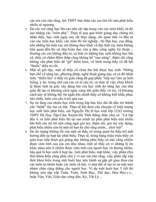 các em còn cho rằng, lên THPT bản thân các em lớn rồi nên phát biều
     nhiều sẽ ngượng.
5.   Do các em càng học lên cao nên chỉ tập trung vào các môn khối, từ đó
     sao nhãng các “môn phụ”. Thực tế qua quá trình giảng dạy chúng tôi
     nhận thấy, học sinh ngày nay rất thực dụng, chỉ quan tâm và đầu tư
     vào các môn học khối, các môn thi tốt nghiệp , thi Đại học, cao đẳng,
     nên những bộ môn các em không theo khối và đặc biệt các môn không
     liên quan đến thi cử như Giáo dục côn g dân, công nghệ, kỷ thuật…
     thường các em không đầu tư, cá biệt có những học sinh không học bài
     cũ, thầy cô chấm điểm thấp cũng không hề “nao núng”, thậm chí cũng
     không cần phát biểu để “gỡ” điểm kém, vô hình trung thầy cô đã hết
     “thuốc” điều trị rồi.
6.   Một số giờ dạy, một số thầy cô chưa thu hút được học sinh: Những
     hạn chế về năng lực, phương pháp, nghệ thuật giảng dạy và cả độ nhiệt
     tình, “thiếu lửa” ở thầy cô giáo cũng đã góp phần “tiếp tay”cho sự lười
     biếng, ỷ lại. trong chờ của các cô tú cậu tú; và thực tế việc chưa khích
     lệ được tính tự giác xây dựng bài của học sinh do năng lực của nhà
     giáo đã tạo ra khoảng cách ngày càng lớn giữa thầy và trò, và khoảng
     cách này sẽ không thể rút ngắn khi chính thầy cô không biết khắc phục
     sữa chữa, luôn yêu cầu ở trò quá cao
7.   Sự im lặng của nhiều học sinh trong lớp học kéo dài đã dần trở thành
     căn “bệnh” lây lan cả lớp. Thực tế khi đem câu chuyện về hiện tượng
     học sinh lười phát biểu, em Nguyễn Thị H học sinh lớp 12A2 trường
     THPT Hà Huy Tập-Cẩm Xuyên-Hà Tĩnh thẳng thắn chia sẻ: “Cả lớp
     đều ít và lười phát biểu thì tại sao mình lại phải phát biểu nên nhiều
     khi biết câu trả lời nên cũng ngại giơ tay; thậm chí, giơ tay xây dựng,
     phát biểu nhiều còn bị một số bạn bè cho rằng mình... chơi trội”
8.   Do ấn tượng không tốt của một số thầy cô trong quan hệ thầy-trò ảnh
     hưởng đến sự hợp tác phát biểu: Thực tế, trong hàng triệu triệu thầy cô
     giáo trực tiếp tham gia giảng dạy không phải thầy cô nào cũng chiếm
     được cảm tình của các em như nhau, một số thầy cô vì những lý do
     khác nhau nên ít chiếm được cảm tình của người học và đương nhiên,
     hậu quả là học sinh ít hợp tác, lười phát biểu, mặt khác, việc phân chia
     thời khóa biểu cũng phải chú ý vì các em cho rằng, việc phân sắp xếp
     thời khóa biểu trong một buổi học nên tránh sự gặp gỡ giao thoa của
     các môn tự nhiên hoặc các môn xã hội, vì như thế sẽ tạo ra sự mệt mỏi
     nhàm chán căng thẳng cho người học. Ví dụ một buổi học 5 tiết thì
     không nên sắp xếp Toán, Toán, Sinh Học, Thể dục, Hóa Học.v.v..
     hoặc Văn, Văn, Giáo dục công dân, Kỷ, Vật Lý…
 