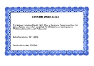 Certificateof Completion
The National Institutes of Health (NIH) Office of Extramural Research certifies that
James Perkins successfully completed the NIH Web-based training course
"Protecting Human Research Participants".
Date of completion: 02/14/2016.
Certification Number: 2002747.
 