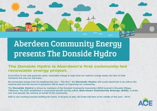 The Donside Hydro is Aberdeen’s ﬁrst community-led
renewable energy project.
It promises to not only generate clean, renewable energy to help meet our nation’s energy needs, but also to help
transform the area we call home.
By harnessing energy from its neighbouring river – The Don – the Donside Hydro will create electricity to be sold to the
national grid and the income it generates will be spent on improving our community.
The Donside Hydro is driven by members of the Donside Community Association (DCA) located in Donside Village,
Tillydrone. The DCA established a community benefit society called, Aberdeen Community Energy (ACE), to build,
own and operate the scheme on behalf of the community.
ACE is now working towards building the hydro. If all goes to plan, the build will start at the middle of this year - 2016.
Aberdeen Community Energy
presents The Donside Hydro
 