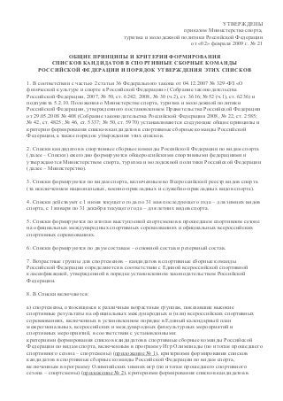 УТВЕРЖДЕНЫ
приказом Министерства спорта,
туризма и молодежной политики Российской Федерации
от «02» февраля 2009 г. № 21
ОБЩИЕ ПРИНЦИПЫ И КРИТЕРИИ ФОРМИРОВАНИЯ
СПИСКОВ КАНДИДАТОВ В СПОРТИВНЫЕ СБОРНЫЕ КОМАНДЫ
РОССИЙСКОЙ ФЕДЕРАЦИИ И ПОРЯДОК УТВЕРЖДЕНИЯ ЭТИХ СПИСКОВ
1. В соответствии с частью 2 статьи 36 Федерального закона от 04.12.2007 № 329-ФЗ «О
физической культуре и спорте в Российской Федерации» (Собрание законодательства
Российской Федерации, 2007, № 50, ст. 6242; 2008, № 30 (ч.2), ст. 3616; №52 (ч.1), ст. 6236) и
подпункта 5.2.10. Положения о Министерстве спорта, туризма и молодежной политики
Российской Федерации, утвержденного постановлением Правительства Российской Федерации
от 29.05.2008 № 408 (Собрание законодательства Российской Федерации 2008, № 22, ст. 2585;
№ 42, ст. 4825; № 46, ст. 5337; № 50, ст. 5970) устанавливаются следующие общие принципы и
критерии формирования списков кандидатов в спортивные сборные команды Российской
Федерации, а также порядок утверждения этих списков.
2. Списки кандидатов в спортивные сборные команды Российской Федерации по видам спорта
(далее – Списки) ежегодно формируются общероссийскими спортивными федерациями и
утверждаются Министерством спорта, туризма и молодежной политики Российской Федерации
(далее – Министерство).
3. Списки формируются по видам спорта, включенным во Всероссийский реестр видов спорта
(за исключением национальных, военно-прикладных и служебно-прикладных видов спорта).
4. Списки действуют с 1 июня текущего года по 31 мая последующего года – для зимних видов
спорта, с 1 января по 31 декабря текущего года – для летних видов спорта.
5. Списки формируются по итогам выступлений спортсменов в прошедшем спортивном сезоне
на официальных международных спортивных соревнованиях и официальных всероссийских
спортивных соревнованиях.
6. Списки формируются по двум составам – основной состав и резервный состав.
7. Возрастные группы для спортсменов – кандидатов в спортивные сборные команды
Российской Федерации определяются в соответствии с Единой всероссийской спортивной
классификацией, утвержденной в порядке установленном законодательством Российской
Федерации.
8. В Списки включаются:
а) спортсмены, относящиеся к различным возрастным группам, показавшие высокие
спортивные результаты на официальных международных и (или) всероссийских спортивных
соревнованиях, включенных в установленном порядке в Единый календарный план
межрегиональных, всероссийских и международных физкультурных мероприятий и
спортивных мероприятий, в соответствии с установленными:
критериями формирования списков кандидатов в спортивные сборные команды Российской
Федерации по видам спорта, включенным в программу Игр Олимпиады (по итогам прошедшего
спортивного сезона – спортсмены) (приложение № 1), критериями формирования списков
кандидатов в спортивные сборные команды Российской Федерации по видам спорта,
включенным в программу Олимпийских зимних игр (по итогам прошедшего спортивного
сезона – спортсмены) (приложение № 2), критериями формирования списков кандидатов в
 