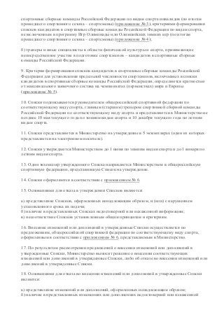 спортивные сборные команды Российской Федерации по видам спорта инвалидов (по итогам
прошедшего спортивного сезона – спортсмены) (приложение № 3), критериями формирования
списков кандидатов в спортивные сборные команды Российской Федерации по видам спорта,
не включенным в программу Игр Олимпиады или Олимпийских зимних игр (по итогам
прошедшего спортивного сезона – спортсмены) (приложение № 4);
б) тренеры и иные специалисты в области физической культуры и спорта, принимающие
непосредственное участие в подготовке спортсменов – кандидатов в спортивные сборные
команды Российской Федерации.
9. Критерии формирования списков кандидатов в спортивные сборные команды Российской
Федерации для установления предельной численности спортсменов, включаемых в списки
кандидатов в спортивные сборные команды Российской Федерации, определяются кратностью
от максимального заявочного состава на чемпионатах (первенствах) мира и Европы
(приложение № 5).
10. Списки подписываются руководителем общероссийской спортивной федерации по
соответствующему виду спорта, главным (старшим) тренером спортивной сборной команды
Российской Федерации по соответствующему виду спорта и представляются в Министерство не
позднее 10 мая текущего года по зимним видам спорта и 10 декабря текущего года по летним
видам спорта.
11. Списки представляются в Министерство на утверждение в 5 экземплярах (один из которых
представляется на электронном носителе).
12. Списки утверждаются Министерством до 1 июня по зимним видам спорта и до 1 января по
летним видам спорта.
13. Один экземпляр утвержденного Списка направляется Министерством в общероссийскую
спортивную федерацию, представившую Список на утверждение.
14. Списки оформляются в соответствии с приложением № 6.
15. Основаниями для отказа в утверждении Списков являются:
а) представление Списков, оформленных ненадлежащим образом, и (или) с нарушением
установленного срока их подачи;
б) наличие в представленных Списках недостоверной или искаженной информации;
в) несоответствие Списков установленным общим принципам и критериям.
16. Внесение изменений или дополнений в утвержденные Списки осуществляется по
предложениям, общероссийской спортивной федерации по соответствующему виду спорта,
оформленным в соответствии с приложением № 6, представляемым в Министерство.
17. По результатам рассмотрения предложений о внесении изменений или дополнений в
утвержденные Списки, Министерство выносит решение о внесении соответствующих
изменений или дополнений в утвержденные Списки, либо об отказе во внесении изменений или
дополнений в утвержденные Списки.
18. Основаниями для отказа во внесении изменений или дополнений в утвержденные Списки
являются:
а) представление изменений или дополнений, оформленных ненадлежащим образом;
б) наличие в представленных изменениях или дополнениях недостоверной или искаженной
 