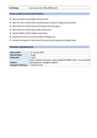 Technology Java, Javascript, HTML,MYSQL,J2EE
EXTRA CURRICULARS/ACHIEVEMENTS
 Was a member of the college Technical Team
 Won 1st Prize in Street dance and Street play at Utkarsh College annual Festival
 Won 2nd Prize in Street Dance at IIT Kanpur Fest Antaragini)
 Won 2nd prize in Street play at IIM Lucknow Fest
 Led the DANCE CLUB of college central team
 Volunteered in the Cultural committee of College Fest
 Actively Participated in Cultural and Technical Events organized at College Levels.
PERSONAL INFORMATION
Date of Birth 9th
January,1994
Marital Status Single
Nationality Indian
Address
Room 18,Swami Narendra Ladies Pg,Behind BBMP office ,near Karnataka
bank,Bellandur, Banaglore-560103
Linguistic Proficiency English & Hindi
 