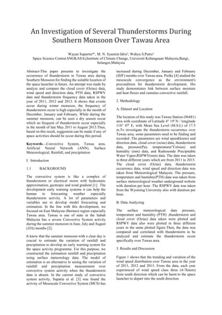 An Investigation of Several Thunderstorms During
Southern Monsoon Over Tawau Area
Wayan Suparrta*¹, M. N. Syamim Idris², Wahyu S.Putro³
Space Science Centre(ANGKASA),Institute of Climate Change, Universiti Kebangsaan Malaysia,Bangi,
Selangor,Malaysia
Abstract-This paper presents to investigate the
occurrence of thunderstorm in Tawau area during
Southern Monsoon for finding the suitable location of
the space launcher in future. An attempt was made by
analyze and compare the cloud cover (Octas) data,
wind speed and direction data, PTH data, RSPWV
data and thunderstorm frequency data taken in the
year of 2011, 2012 and 2013. It shows that events
occur during winter monsoon, the frequency of
thunderstorm occur is high especially in the month of
December, January and February. While during the
summer monsoon, can be seen a dry season occur
which no frequent of thunderstorm occur especially
in the month of late May 2011 to August 2013.Thus,
based on this result, suggestion can be made if any of
space activities should be occur during this period.
Keywords—Convective System, Tawau area,
Artificial Neural Network (ANN), Surface
Meteorological, Rainfall, and precipitation
I. Introduction
1.1 BACKGROUND
The convective system is like a complex of
thunderstorm or electrical storm with hydrostatic
approximation, geotropic and wind gradient [1]. The
development early warning systems it can help the
human to forecasting weather especially
thunderstorm activity. A lot of parameters and
variables use to develop model forecasting and
estimation. In the line with this development, we
focused on East Malaysia (Borneo) region especially
Tawau area. Tawau is one of state in the Sabah
Malaysia has a severe Convective System activity
during the summer monsoon in June, July and August
(JJA) months [2].
It know that the summer monsoon with a clear day is
crucial to estimate the variation of rainfall and
precipitation to develop an early warning system for
the space activity programme. For this purpose, we
constructed the estimation rainfall and precipitation
using surface meteorology data. The model of
estimation is an alternative to seeing the variation of
rainfall and precipitation measurement over
convective system activity when the thunderstorm
data is absent. In the current study of convective
system activity, Suparta et al. [3] was found the
activity of Mesoscale Convective System (MCS) has
increased during December, January and February
(DJF) months over Tawau area. Pielke [4] studied the
mesoscale convergence as the environment's
precondition for thunderstorm development. His
study demonstrates link between surface moisture
and heat fluxes and cumulus convective rainfall.
2. Methodology
A. Dataset and Location
The location of this study was Tawau Station (96481)
area with coordinate of Latitude 4° 19' N / longitude
118° 07' E, with Mean Sea Level (M.S.L) of 17.5
m.To investigate the thunderstorm occurrence over
Tawau area, some parameters need to be finding and
recorded .The parameters are wind speed(knots) and
direction data, cloud cover (octas) data, thunderstorm
data, pressure(Pa), temperature(°Celsius) and
humidity (mm) data, and Radiosonde Precipitable
Water Vapor,RSPWV(mm) data. The data was taken
in three different years which are from 2011 to 2013.
The cloud cover (Octas) data, thunderstorm
occurrence data, wind speed and direction data was
taken from Meteorological Malaysia .The pressure,
temperature and humidity(PTH) data was taken from
surface meteorological weather underground website
with duration per hour .The RSPWV data was taken
from the Wyoming University also with duration per
hour.
B. Data Analyzing
The surface meteorological data pressure,
temperature and humidity (PTH) ,thunderstorm and
cloud cover (Octas) data taken were plotted and
RSPWV data also were plotted in three different
years in the same plotted figure.Then, the data was
compared and correlated with thunderstorm to be
analyzed and estimate the thunderstorm occur
specifically over Tawau area.
3. Results and Discussion
Figure 1 shows that the trending and variation of the
wind speed distribution over Tawau area in the year
of 2011, 2012 and 2013. From the data, each year
experienced of wind speed class three (4-7knots)
from south direction which can be harm to the space
launcher to depart into the south direction.
 